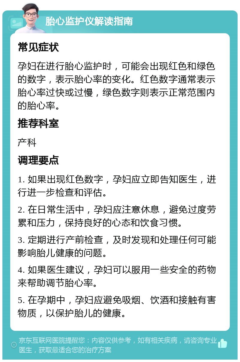 胎心监护仪解读指南 常见症状 孕妇在进行胎心监护时，可能会出现红色和绿色的数字，表示胎心率的变化。红色数字通常表示胎心率过快或过慢，绿色数字则表示正常范围内的胎心率。 推荐科室 产科 调理要点 1. 如果出现红色数字，孕妇应立即告知医生，进行进一步检查和评估。 2. 在日常生活中，孕妇应注意休息，避免过度劳累和压力，保持良好的心态和饮食习惯。 3. 定期进行产前检查，及时发现和处理任何可能影响胎儿健康的问题。 4. 如果医生建议，孕妇可以服用一些安全的药物来帮助调节胎心率。 5. 在孕期中，孕妇应避免吸烟、饮酒和接触有害物质，以保护胎儿的健康。