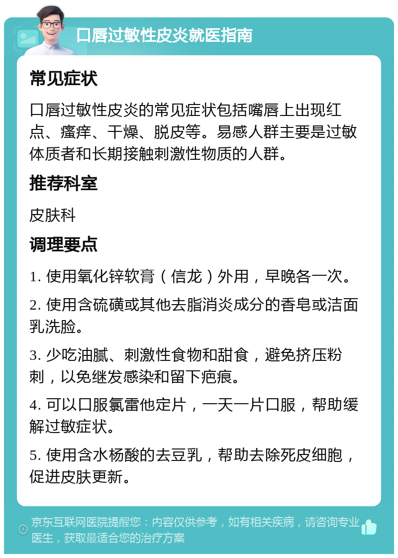 口唇过敏性皮炎就医指南 常见症状 口唇过敏性皮炎的常见症状包括嘴唇上出现红点、瘙痒、干燥、脱皮等。易感人群主要是过敏体质者和长期接触刺激性物质的人群。 推荐科室 皮肤科 调理要点 1. 使用氧化锌软膏（信龙）外用，早晚各一次。 2. 使用含硫磺或其他去脂消炎成分的香皂或洁面乳洗脸。 3. 少吃油腻、刺激性食物和甜食，避免挤压粉刺，以免继发感染和留下疤痕。 4. 可以口服氯雷他定片，一天一片口服，帮助缓解过敏症状。 5. 使用含水杨酸的去豆乳，帮助去除死皮细胞，促进皮肤更新。