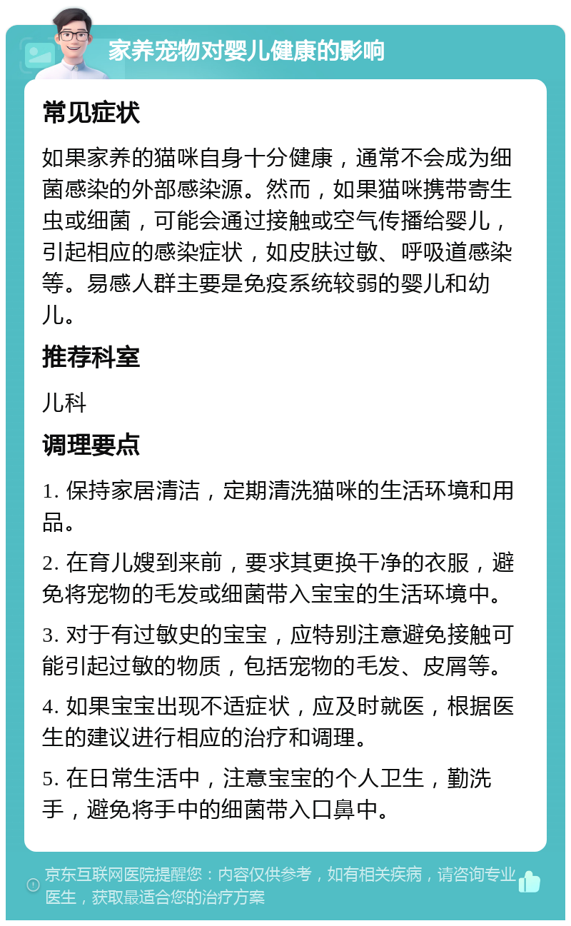 家养宠物对婴儿健康的影响 常见症状 如果家养的猫咪自身十分健康，通常不会成为细菌感染的外部感染源。然而，如果猫咪携带寄生虫或细菌，可能会通过接触或空气传播给婴儿，引起相应的感染症状，如皮肤过敏、呼吸道感染等。易感人群主要是免疫系统较弱的婴儿和幼儿。 推荐科室 儿科 调理要点 1. 保持家居清洁，定期清洗猫咪的生活环境和用品。 2. 在育儿嫂到来前，要求其更换干净的衣服，避免将宠物的毛发或细菌带入宝宝的生活环境中。 3. 对于有过敏史的宝宝，应特别注意避免接触可能引起过敏的物质，包括宠物的毛发、皮屑等。 4. 如果宝宝出现不适症状，应及时就医，根据医生的建议进行相应的治疗和调理。 5. 在日常生活中，注意宝宝的个人卫生，勤洗手，避免将手中的细菌带入口鼻中。