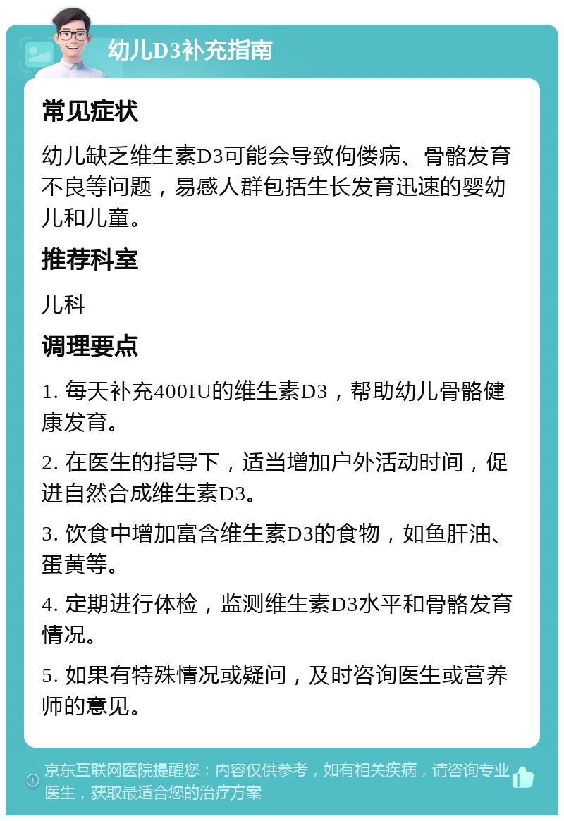 幼儿D3补充指南 常见症状 幼儿缺乏维生素D3可能会导致佝偻病、骨骼发育不良等问题，易感人群包括生长发育迅速的婴幼儿和儿童。 推荐科室 儿科 调理要点 1. 每天补充400IU的维生素D3，帮助幼儿骨骼健康发育。 2. 在医生的指导下，适当增加户外活动时间，促进自然合成维生素D3。 3. 饮食中增加富含维生素D3的食物，如鱼肝油、蛋黄等。 4. 定期进行体检，监测维生素D3水平和骨骼发育情况。 5. 如果有特殊情况或疑问，及时咨询医生或营养师的意见。