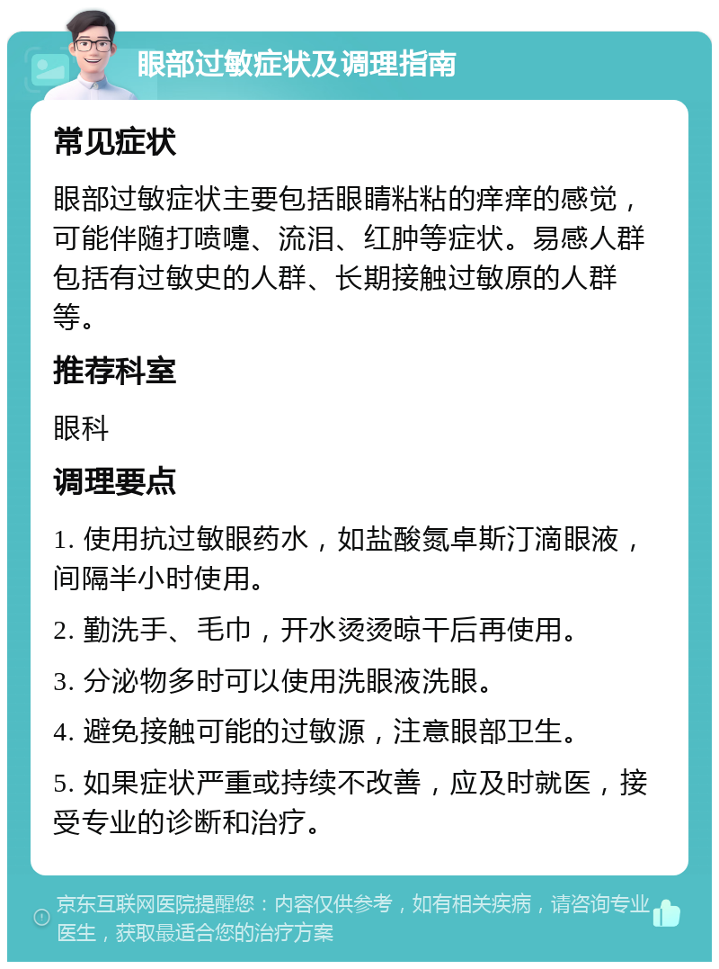 眼部过敏症状及调理指南 常见症状 眼部过敏症状主要包括眼睛粘粘的痒痒的感觉，可能伴随打喷嚏、流泪、红肿等症状。易感人群包括有过敏史的人群、长期接触过敏原的人群等。 推荐科室 眼科 调理要点 1. 使用抗过敏眼药水，如盐酸氮卓斯汀滴眼液，间隔半小时使用。 2. 勤洗手、毛巾，开水烫烫晾干后再使用。 3. 分泌物多时可以使用洗眼液洗眼。 4. 避免接触可能的过敏源，注意眼部卫生。 5. 如果症状严重或持续不改善，应及时就医，接受专业的诊断和治疗。