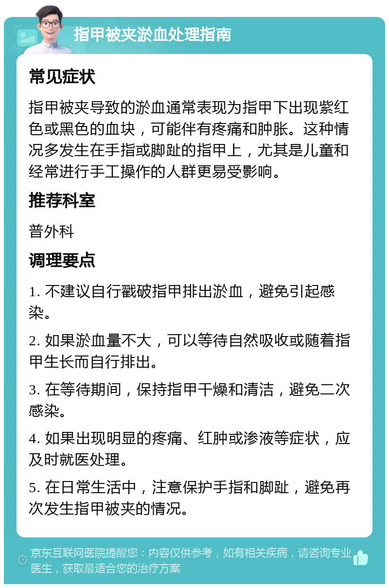 指甲被夹淤血处理指南 常见症状 指甲被夹导致的淤血通常表现为指甲下出现紫红色或黑色的血块，可能伴有疼痛和肿胀。这种情况多发生在手指或脚趾的指甲上，尤其是儿童和经常进行手工操作的人群更易受影响。 推荐科室 普外科 调理要点 1. 不建议自行戳破指甲排出淤血，避免引起感染。 2. 如果淤血量不大，可以等待自然吸收或随着指甲生长而自行排出。 3. 在等待期间，保持指甲干燥和清洁，避免二次感染。 4. 如果出现明显的疼痛、红肿或渗液等症状，应及时就医处理。 5. 在日常生活中，注意保护手指和脚趾，避免再次发生指甲被夹的情况。