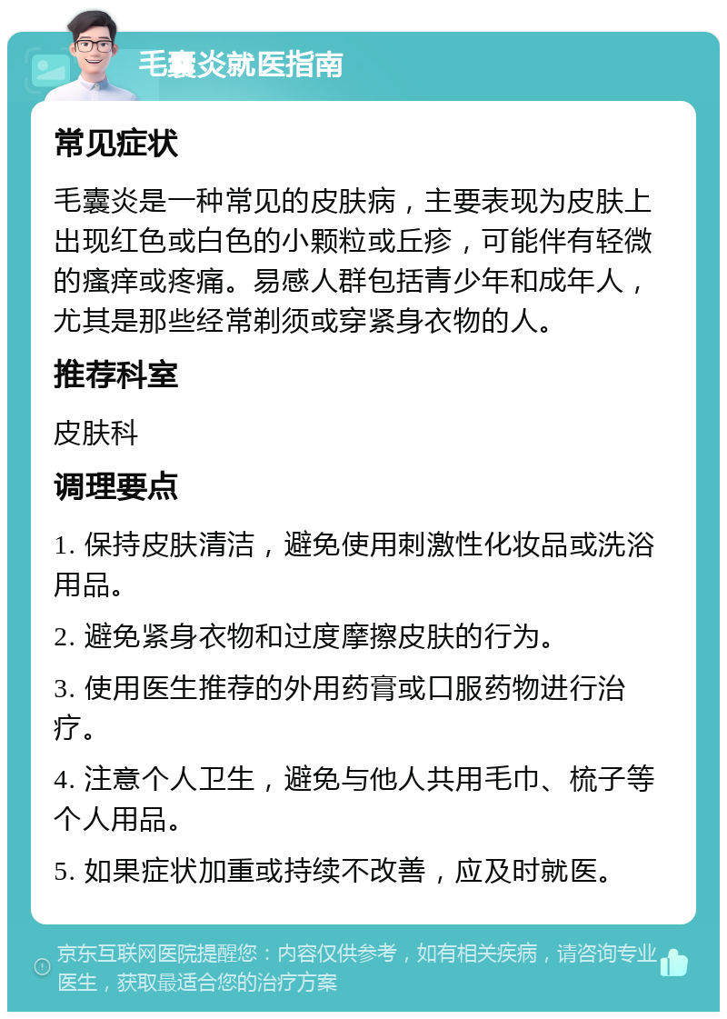 毛囊炎就医指南 常见症状 毛囊炎是一种常见的皮肤病，主要表现为皮肤上出现红色或白色的小颗粒或丘疹，可能伴有轻微的瘙痒或疼痛。易感人群包括青少年和成年人，尤其是那些经常剃须或穿紧身衣物的人。 推荐科室 皮肤科 调理要点 1. 保持皮肤清洁，避免使用刺激性化妆品或洗浴用品。 2. 避免紧身衣物和过度摩擦皮肤的行为。 3. 使用医生推荐的外用药膏或口服药物进行治疗。 4. 注意个人卫生，避免与他人共用毛巾、梳子等个人用品。 5. 如果症状加重或持续不改善，应及时就医。