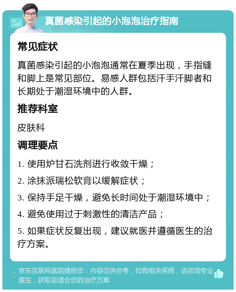 真菌感染引起的小泡泡治疗指南 常见症状 真菌感染引起的小泡泡通常在夏季出现，手指缝和脚上是常见部位。易感人群包括汗手汗脚者和长期处于潮湿环境中的人群。 推荐科室 皮肤科 调理要点 1. 使用炉甘石洗剂进行收敛干燥； 2. 涂抹派瑞松软膏以缓解症状； 3. 保持手足干燥，避免长时间处于潮湿环境中； 4. 避免使用过于刺激性的清洁产品； 5. 如果症状反复出现，建议就医并遵循医生的治疗方案。