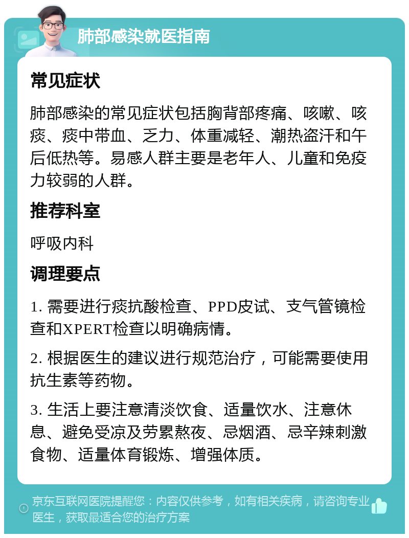 肺部感染就医指南 常见症状 肺部感染的常见症状包括胸背部疼痛、咳嗽、咳痰、痰中带血、乏力、体重减轻、潮热盗汗和午后低热等。易感人群主要是老年人、儿童和免疫力较弱的人群。 推荐科室 呼吸内科 调理要点 1. 需要进行痰抗酸检查、PPD皮试、支气管镜检查和XPERT检查以明确病情。 2. 根据医生的建议进行规范治疗，可能需要使用抗生素等药物。 3. 生活上要注意清淡饮食、适量饮水、注意休息、避免受凉及劳累熬夜、忌烟酒、忌辛辣刺激食物、适量体育锻炼、增强体质。