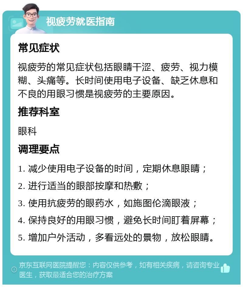 视疲劳就医指南 常见症状 视疲劳的常见症状包括眼睛干涩、疲劳、视力模糊、头痛等。长时间使用电子设备、缺乏休息和不良的用眼习惯是视疲劳的主要原因。 推荐科室 眼科 调理要点 1. 减少使用电子设备的时间，定期休息眼睛； 2. 进行适当的眼部按摩和热敷； 3. 使用抗疲劳的眼药水，如施图伦滴眼液； 4. 保持良好的用眼习惯，避免长时间盯着屏幕； 5. 增加户外活动，多看远处的景物，放松眼睛。