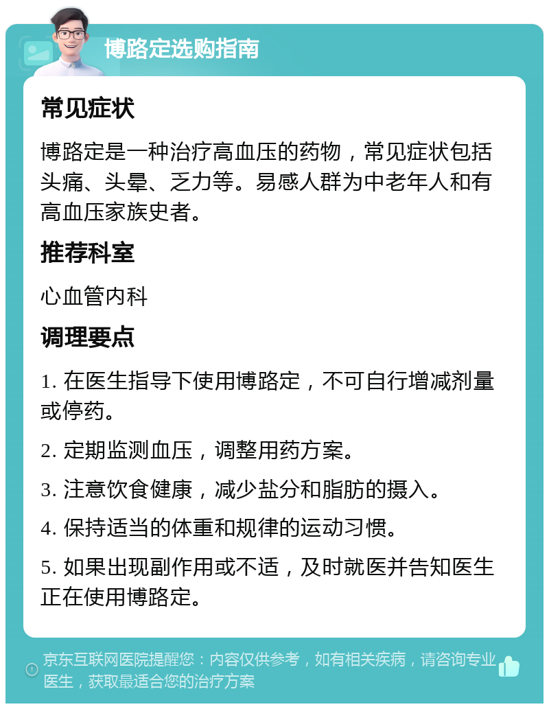 博路定选购指南 常见症状 博路定是一种治疗高血压的药物，常见症状包括头痛、头晕、乏力等。易感人群为中老年人和有高血压家族史者。 推荐科室 心血管内科 调理要点 1. 在医生指导下使用博路定，不可自行增减剂量或停药。 2. 定期监测血压，调整用药方案。 3. 注意饮食健康，减少盐分和脂肪的摄入。 4. 保持适当的体重和规律的运动习惯。 5. 如果出现副作用或不适，及时就医并告知医生正在使用博路定。