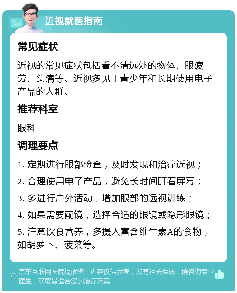 近视就医指南 常见症状 近视的常见症状包括看不清远处的物体、眼疲劳、头痛等。近视多见于青少年和长期使用电子产品的人群。 推荐科室 眼科 调理要点 1. 定期进行眼部检查，及时发现和治疗近视； 2. 合理使用电子产品，避免长时间盯着屏幕； 3. 多进行户外活动，增加眼部的远视训练； 4. 如果需要配镜，选择合适的眼镜或隐形眼镜； 5. 注意饮食营养，多摄入富含维生素A的食物，如胡萝卜、菠菜等。