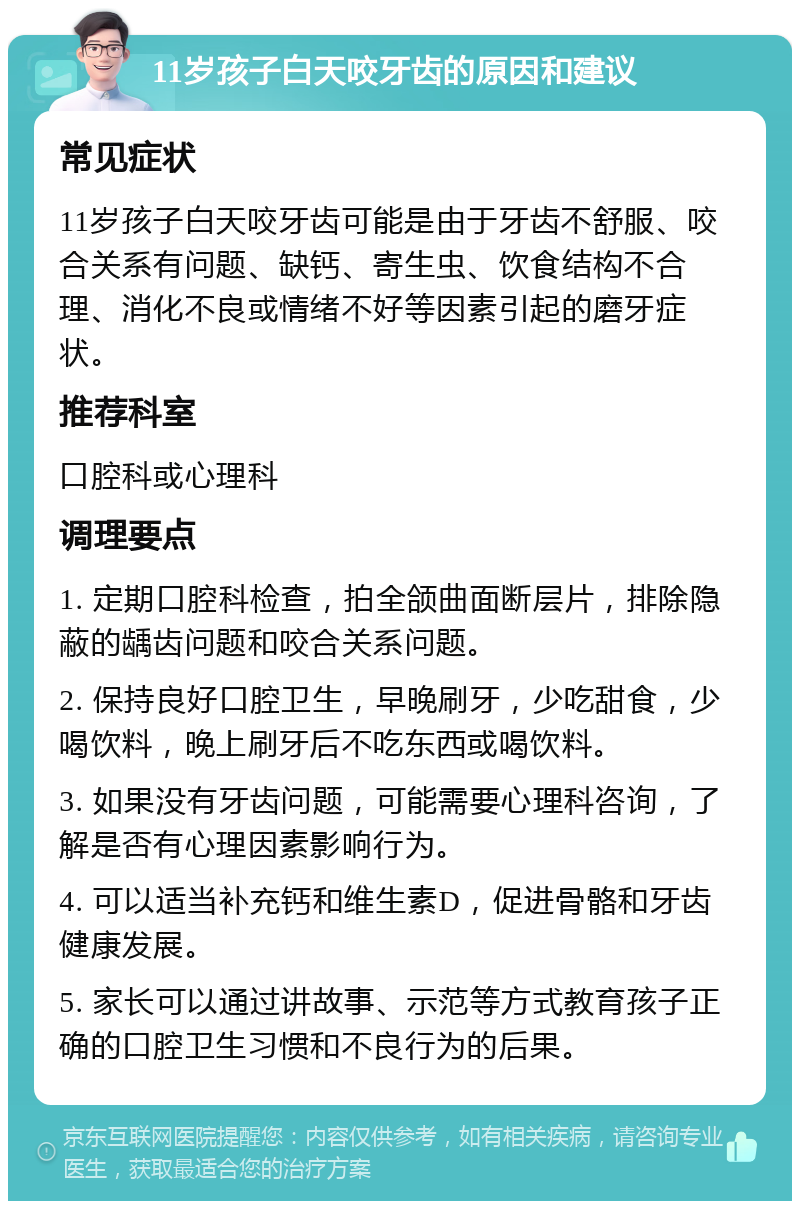 11岁孩子白天咬牙齿的原因和建议 常见症状 11岁孩子白天咬牙齿可能是由于牙齿不舒服、咬合关系有问题、缺钙、寄生虫、饮食结构不合理、消化不良或情绪不好等因素引起的磨牙症状。 推荐科室 口腔科或心理科 调理要点 1. 定期口腔科检查，拍全颌曲面断层片，排除隐蔽的龋齿问题和咬合关系问题。 2. 保持良好口腔卫生，早晚刷牙，少吃甜食，少喝饮料，晚上刷牙后不吃东西或喝饮料。 3. 如果没有牙齿问题，可能需要心理科咨询，了解是否有心理因素影响行为。 4. 可以适当补充钙和维生素D，促进骨骼和牙齿健康发展。 5. 家长可以通过讲故事、示范等方式教育孩子正确的口腔卫生习惯和不良行为的后果。