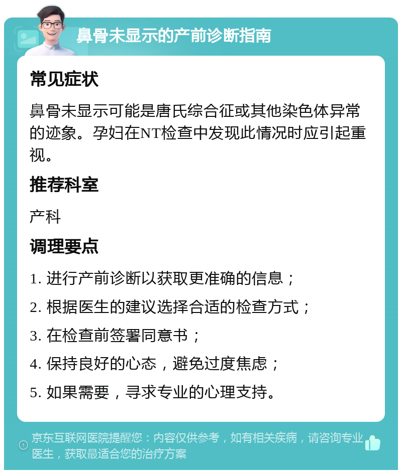 鼻骨未显示的产前诊断指南 常见症状 鼻骨未显示可能是唐氏综合征或其他染色体异常的迹象。孕妇在NT检查中发现此情况时应引起重视。 推荐科室 产科 调理要点 1. 进行产前诊断以获取更准确的信息； 2. 根据医生的建议选择合适的检查方式； 3. 在检查前签署同意书； 4. 保持良好的心态，避免过度焦虑； 5. 如果需要，寻求专业的心理支持。