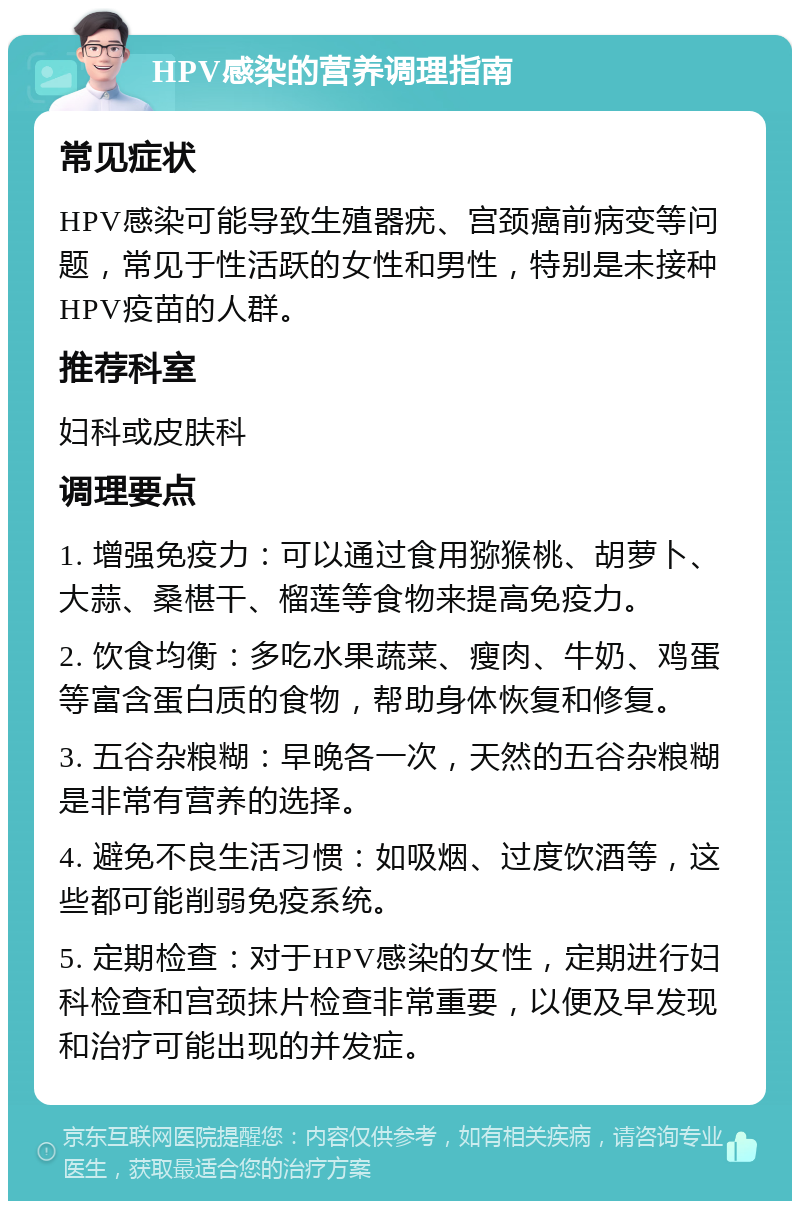 HPV感染的营养调理指南 常见症状 HPV感染可能导致生殖器疣、宫颈癌前病变等问题，常见于性活跃的女性和男性，特别是未接种HPV疫苗的人群。 推荐科室 妇科或皮肤科 调理要点 1. 增强免疫力：可以通过食用猕猴桃、胡萝卜、大蒜、桑椹干、榴莲等食物来提高免疫力。 2. 饮食均衡：多吃水果蔬菜、瘦肉、牛奶、鸡蛋等富含蛋白质的食物，帮助身体恢复和修复。 3. 五谷杂粮糊：早晚各一次，天然的五谷杂粮糊是非常有营养的选择。 4. 避免不良生活习惯：如吸烟、过度饮酒等，这些都可能削弱免疫系统。 5. 定期检查：对于HPV感染的女性，定期进行妇科检查和宫颈抹片检查非常重要，以便及早发现和治疗可能出现的并发症。