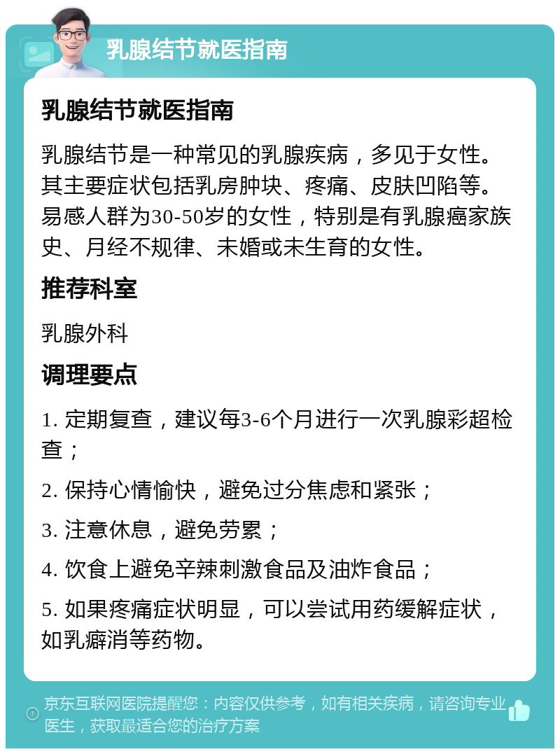 乳腺结节就医指南 乳腺结节就医指南 乳腺结节是一种常见的乳腺疾病，多见于女性。其主要症状包括乳房肿块、疼痛、皮肤凹陷等。易感人群为30-50岁的女性，特别是有乳腺癌家族史、月经不规律、未婚或未生育的女性。 推荐科室 乳腺外科 调理要点 1. 定期复查，建议每3-6个月进行一次乳腺彩超检查； 2. 保持心情愉快，避免过分焦虑和紧张； 3. 注意休息，避免劳累； 4. 饮食上避免辛辣刺激食品及油炸食品； 5. 如果疼痛症状明显，可以尝试用药缓解症状，如乳癖消等药物。