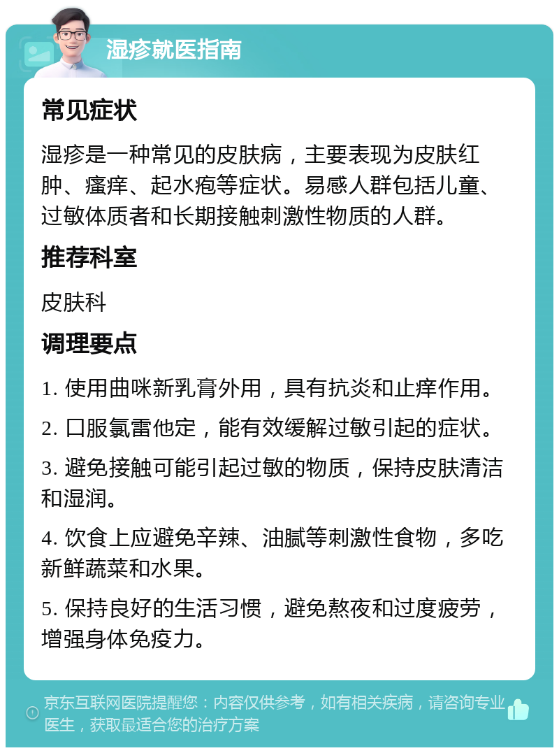 湿疹就医指南 常见症状 湿疹是一种常见的皮肤病，主要表现为皮肤红肿、瘙痒、起水疱等症状。易感人群包括儿童、过敏体质者和长期接触刺激性物质的人群。 推荐科室 皮肤科 调理要点 1. 使用曲咪新乳膏外用，具有抗炎和止痒作用。 2. 口服氯雷他定，能有效缓解过敏引起的症状。 3. 避免接触可能引起过敏的物质，保持皮肤清洁和湿润。 4. 饮食上应避免辛辣、油腻等刺激性食物，多吃新鲜蔬菜和水果。 5. 保持良好的生活习惯，避免熬夜和过度疲劳，增强身体免疫力。