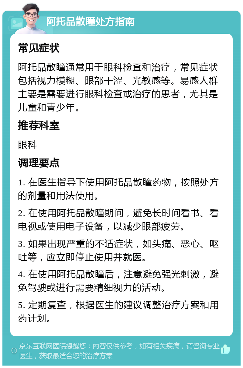 阿托品散瞳处方指南 常见症状 阿托品散瞳通常用于眼科检查和治疗，常见症状包括视力模糊、眼部干涩、光敏感等。易感人群主要是需要进行眼科检查或治疗的患者，尤其是儿童和青少年。 推荐科室 眼科 调理要点 1. 在医生指导下使用阿托品散瞳药物，按照处方的剂量和用法使用。 2. 在使用阿托品散瞳期间，避免长时间看书、看电视或使用电子设备，以减少眼部疲劳。 3. 如果出现严重的不适症状，如头痛、恶心、呕吐等，应立即停止使用并就医。 4. 在使用阿托品散瞳后，注意避免强光刺激，避免驾驶或进行需要精细视力的活动。 5. 定期复查，根据医生的建议调整治疗方案和用药计划。