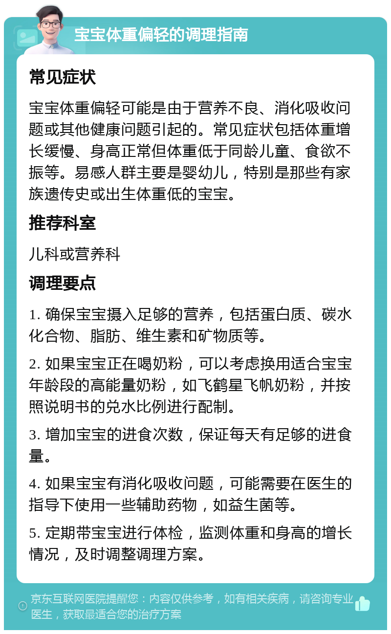 宝宝体重偏轻的调理指南 常见症状 宝宝体重偏轻可能是由于营养不良、消化吸收问题或其他健康问题引起的。常见症状包括体重增长缓慢、身高正常但体重低于同龄儿童、食欲不振等。易感人群主要是婴幼儿，特别是那些有家族遗传史或出生体重低的宝宝。 推荐科室 儿科或营养科 调理要点 1. 确保宝宝摄入足够的营养，包括蛋白质、碳水化合物、脂肪、维生素和矿物质等。 2. 如果宝宝正在喝奶粉，可以考虑换用适合宝宝年龄段的高能量奶粉，如飞鹤星飞帆奶粉，并按照说明书的兑水比例进行配制。 3. 增加宝宝的进食次数，保证每天有足够的进食量。 4. 如果宝宝有消化吸收问题，可能需要在医生的指导下使用一些辅助药物，如益生菌等。 5. 定期带宝宝进行体检，监测体重和身高的增长情况，及时调整调理方案。