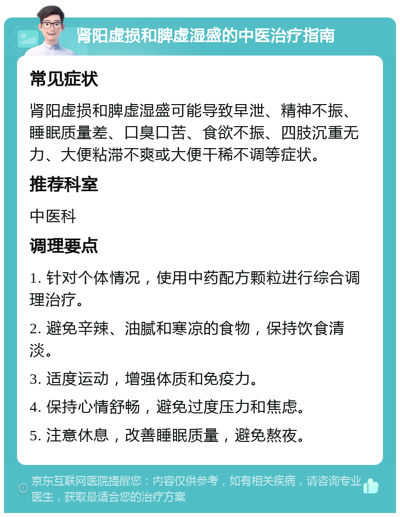 肾阳虚损和脾虚湿盛的中医治疗指南 常见症状 肾阳虚损和脾虚湿盛可能导致早泄、精神不振、睡眠质量差、口臭口苦、食欲不振、四肢沉重无力、大便粘滞不爽或大便干稀不调等症状。 推荐科室 中医科 调理要点 1. 针对个体情况，使用中药配方颗粒进行综合调理治疗。 2. 避免辛辣、油腻和寒凉的食物，保持饮食清淡。 3. 适度运动，增强体质和免疫力。 4. 保持心情舒畅，避免过度压力和焦虑。 5. 注意休息，改善睡眠质量，避免熬夜。