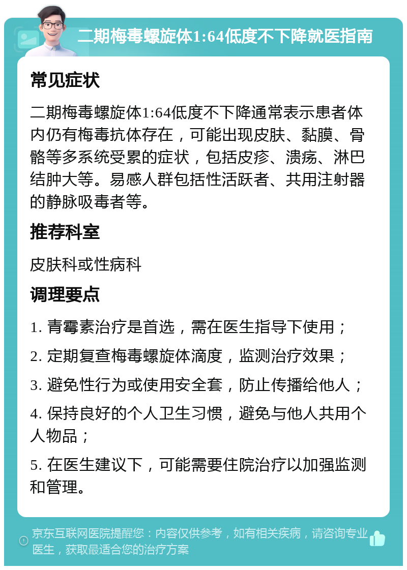 二期梅毒螺旋体1:64低度不下降就医指南 常见症状 二期梅毒螺旋体1:64低度不下降通常表示患者体内仍有梅毒抗体存在，可能出现皮肤、黏膜、骨骼等多系统受累的症状，包括皮疹、溃疡、淋巴结肿大等。易感人群包括性活跃者、共用注射器的静脉吸毒者等。 推荐科室 皮肤科或性病科 调理要点 1. 青霉素治疗是首选，需在医生指导下使用； 2. 定期复查梅毒螺旋体滴度，监测治疗效果； 3. 避免性行为或使用安全套，防止传播给他人； 4. 保持良好的个人卫生习惯，避免与他人共用个人物品； 5. 在医生建议下，可能需要住院治疗以加强监测和管理。