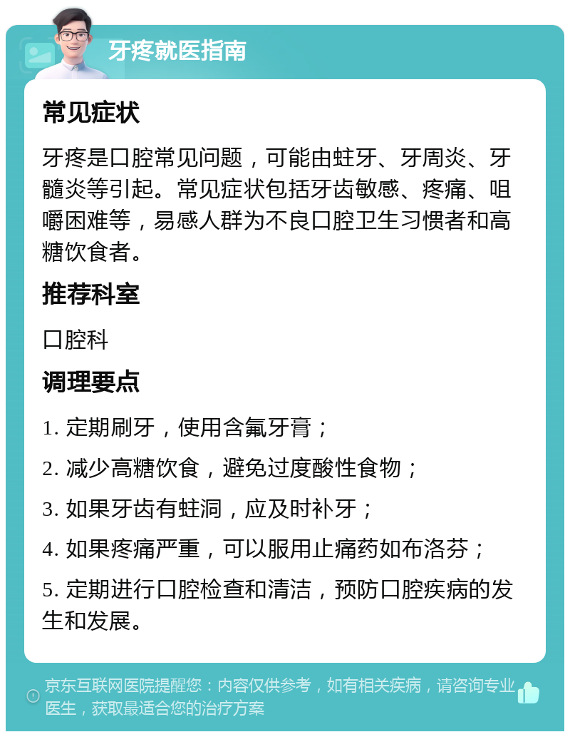 牙疼就医指南 常见症状 牙疼是口腔常见问题，可能由蛀牙、牙周炎、牙髓炎等引起。常见症状包括牙齿敏感、疼痛、咀嚼困难等，易感人群为不良口腔卫生习惯者和高糖饮食者。 推荐科室 口腔科 调理要点 1. 定期刷牙，使用含氟牙膏； 2. 减少高糖饮食，避免过度酸性食物； 3. 如果牙齿有蛀洞，应及时补牙； 4. 如果疼痛严重，可以服用止痛药如布洛芬； 5. 定期进行口腔检查和清洁，预防口腔疾病的发生和发展。