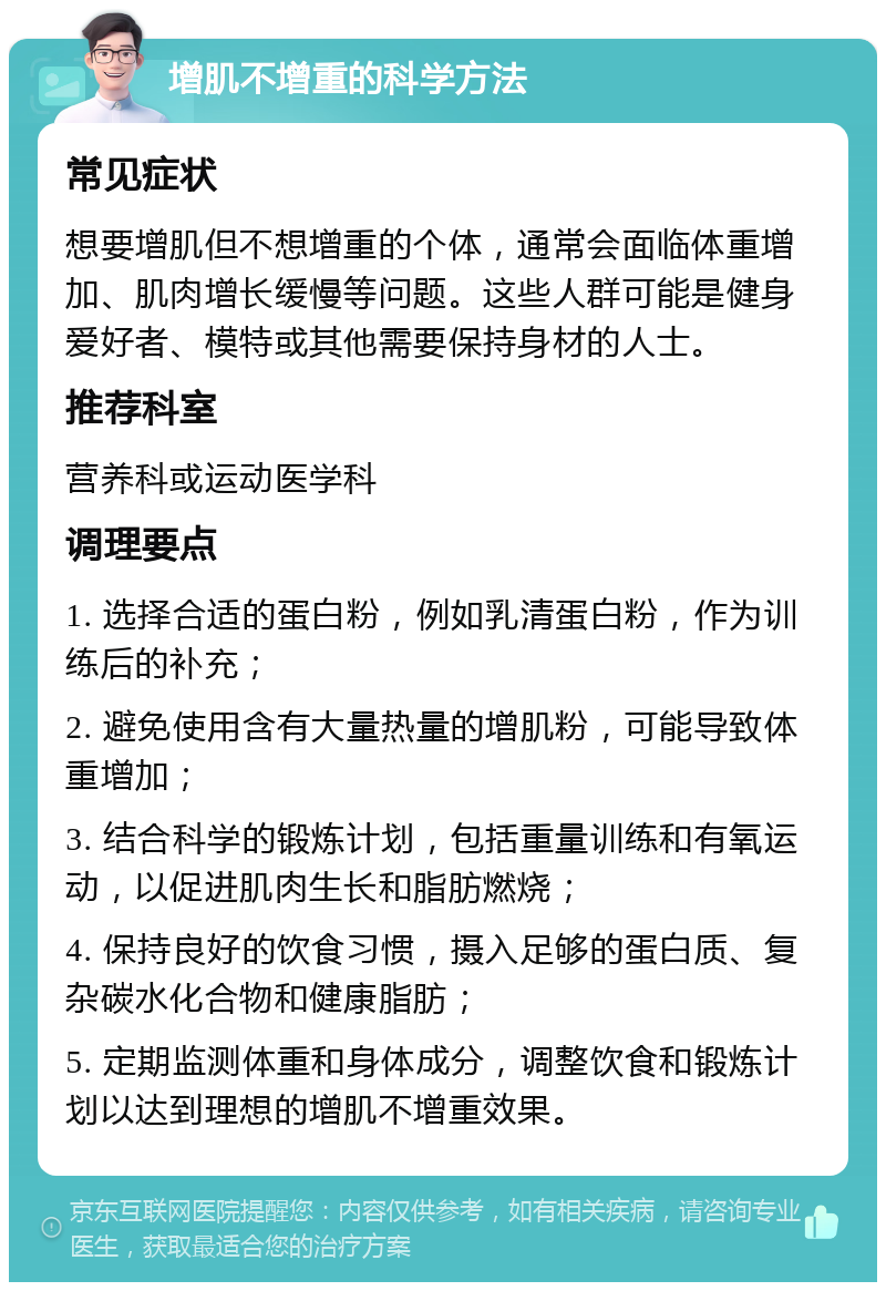 增肌不增重的科学方法 常见症状 想要增肌但不想增重的个体，通常会面临体重增加、肌肉增长缓慢等问题。这些人群可能是健身爱好者、模特或其他需要保持身材的人士。 推荐科室 营养科或运动医学科 调理要点 1. 选择合适的蛋白粉，例如乳清蛋白粉，作为训练后的补充； 2. 避免使用含有大量热量的增肌粉，可能导致体重增加； 3. 结合科学的锻炼计划，包括重量训练和有氧运动，以促进肌肉生长和脂肪燃烧； 4. 保持良好的饮食习惯，摄入足够的蛋白质、复杂碳水化合物和健康脂肪； 5. 定期监测体重和身体成分，调整饮食和锻炼计划以达到理想的增肌不增重效果。