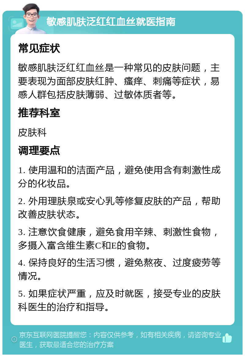 敏感肌肤泛红红血丝就医指南 常见症状 敏感肌肤泛红红血丝是一种常见的皮肤问题，主要表现为面部皮肤红肿、瘙痒、刺痛等症状，易感人群包括皮肤薄弱、过敏体质者等。 推荐科室 皮肤科 调理要点 1. 使用温和的洁面产品，避免使用含有刺激性成分的化妆品。 2. 外用理肤泉或安心乳等修复皮肤的产品，帮助改善皮肤状态。 3. 注意饮食健康，避免食用辛辣、刺激性食物，多摄入富含维生素C和E的食物。 4. 保持良好的生活习惯，避免熬夜、过度疲劳等情况。 5. 如果症状严重，应及时就医，接受专业的皮肤科医生的治疗和指导。