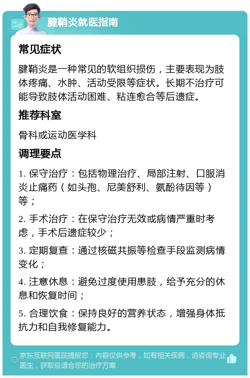 腱鞘炎就医指南 常见症状 腱鞘炎是一种常见的软组织损伤，主要表现为肢体疼痛、水肿、活动受限等症状。长期不治疗可能导致肢体活动困难、粘连愈合等后遗症。 推荐科室 骨科或运动医学科 调理要点 1. 保守治疗：包括物理治疗、局部注射、口服消炎止痛药（如头孢、尼美舒利、氨酚待因等）等； 2. 手术治疗：在保守治疗无效或病情严重时考虑，手术后遗症较少； 3. 定期复查：通过核磁共振等检查手段监测病情变化； 4. 注意休息：避免过度使用患肢，给予充分的休息和恢复时间； 5. 合理饮食：保持良好的营养状态，增强身体抵抗力和自我修复能力。