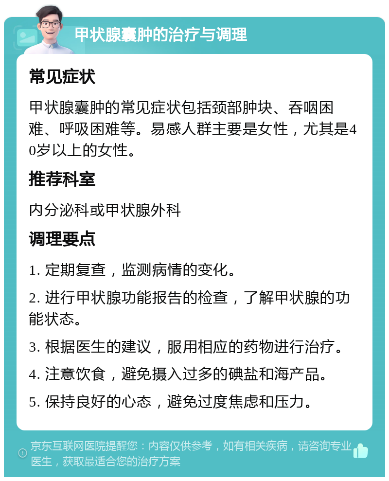 甲状腺囊肿的治疗与调理 常见症状 甲状腺囊肿的常见症状包括颈部肿块、吞咽困难、呼吸困难等。易感人群主要是女性，尤其是40岁以上的女性。 推荐科室 内分泌科或甲状腺外科 调理要点 1. 定期复查，监测病情的变化。 2. 进行甲状腺功能报告的检查，了解甲状腺的功能状态。 3. 根据医生的建议，服用相应的药物进行治疗。 4. 注意饮食，避免摄入过多的碘盐和海产品。 5. 保持良好的心态，避免过度焦虑和压力。