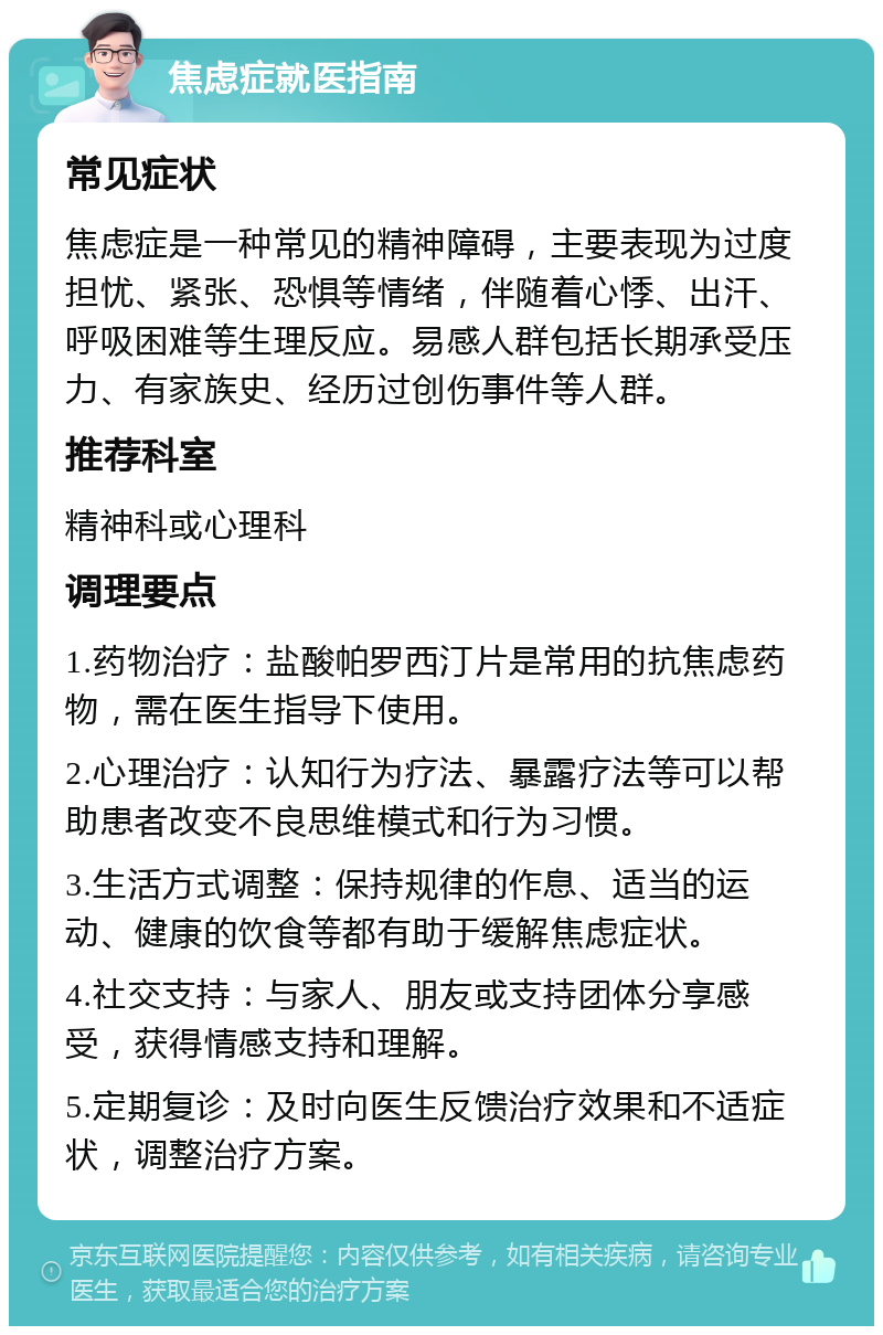 焦虑症就医指南 常见症状 焦虑症是一种常见的精神障碍，主要表现为过度担忧、紧张、恐惧等情绪，伴随着心悸、出汗、呼吸困难等生理反应。易感人群包括长期承受压力、有家族史、经历过创伤事件等人群。 推荐科室 精神科或心理科 调理要点 1.药物治疗：盐酸帕罗西汀片是常用的抗焦虑药物，需在医生指导下使用。 2.心理治疗：认知行为疗法、暴露疗法等可以帮助患者改变不良思维模式和行为习惯。 3.生活方式调整：保持规律的作息、适当的运动、健康的饮食等都有助于缓解焦虑症状。 4.社交支持：与家人、朋友或支持团体分享感受，获得情感支持和理解。 5.定期复诊：及时向医生反馈治疗效果和不适症状，调整治疗方案。