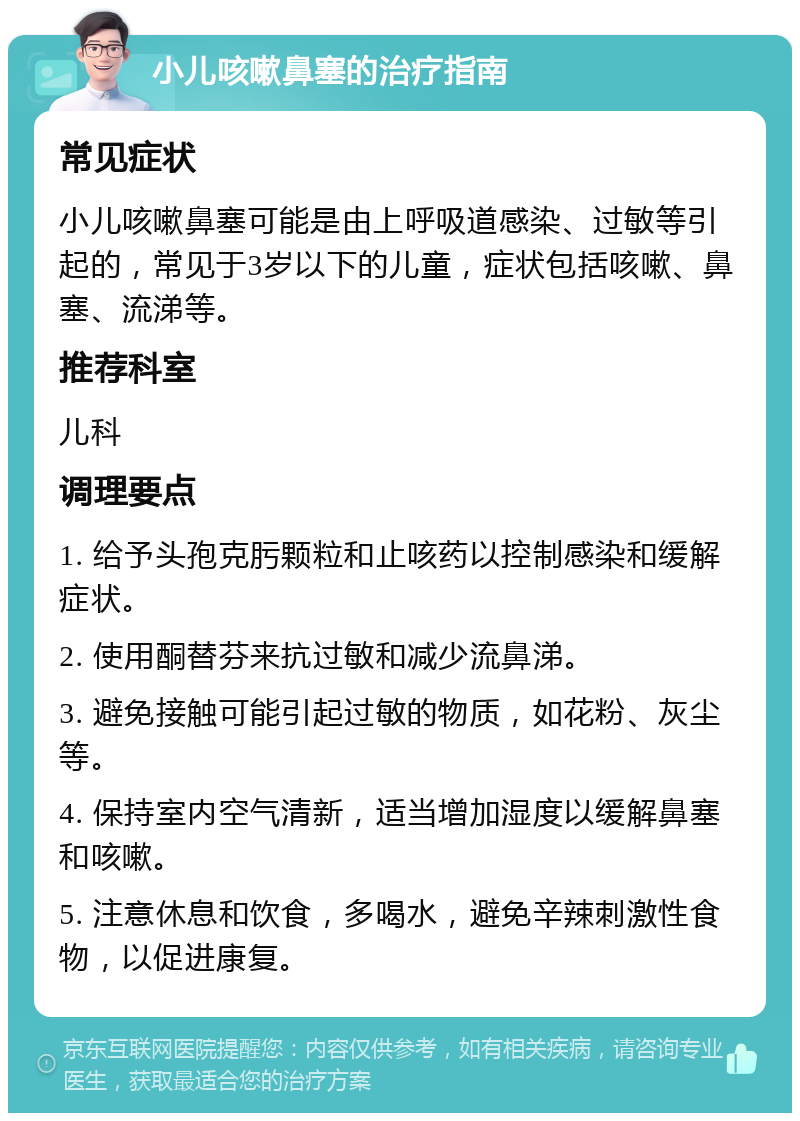 小儿咳嗽鼻塞的治疗指南 常见症状 小儿咳嗽鼻塞可能是由上呼吸道感染、过敏等引起的，常见于3岁以下的儿童，症状包括咳嗽、鼻塞、流涕等。 推荐科室 儿科 调理要点 1. 给予头孢克肟颗粒和止咳药以控制感染和缓解症状。 2. 使用酮替芬来抗过敏和减少流鼻涕。 3. 避免接触可能引起过敏的物质，如花粉、灰尘等。 4. 保持室内空气清新，适当增加湿度以缓解鼻塞和咳嗽。 5. 注意休息和饮食，多喝水，避免辛辣刺激性食物，以促进康复。