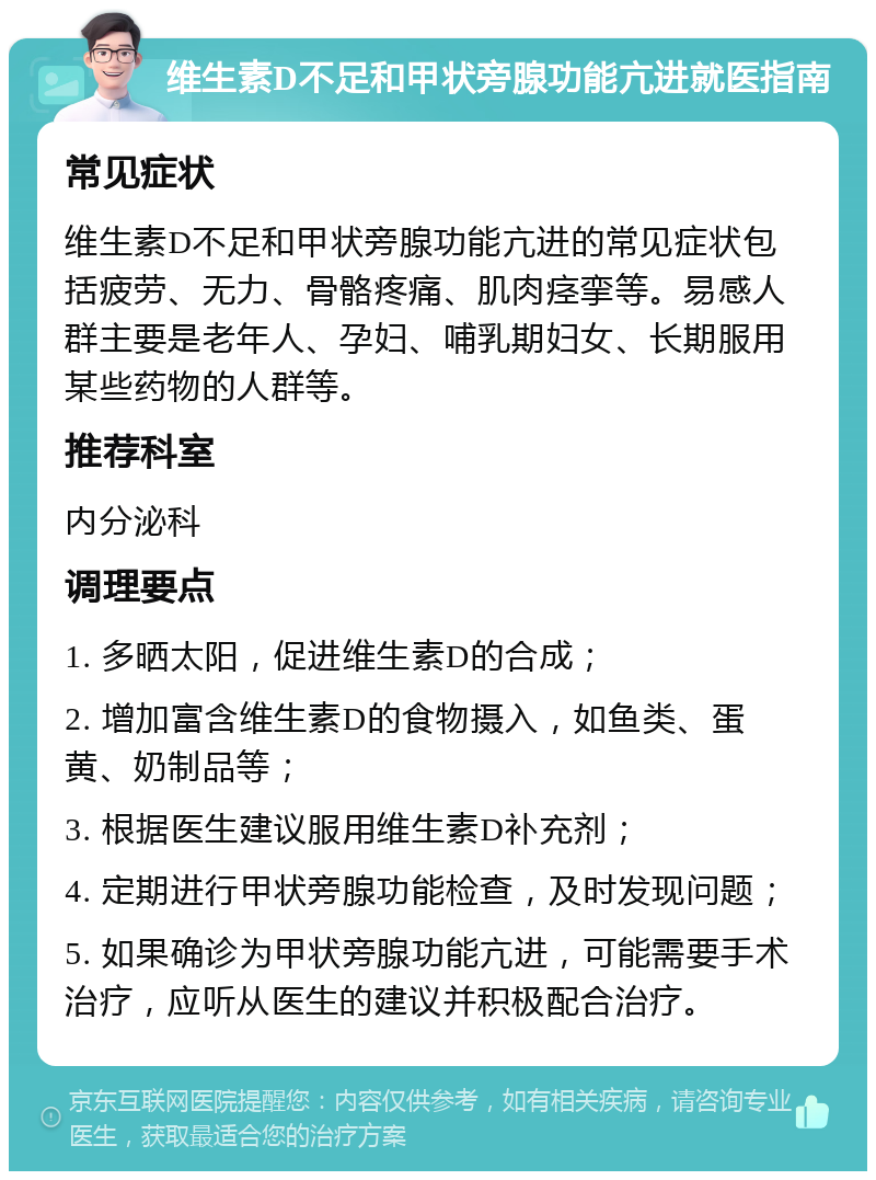 维生素D不足和甲状旁腺功能亢进就医指南 常见症状 维生素D不足和甲状旁腺功能亢进的常见症状包括疲劳、无力、骨骼疼痛、肌肉痉挛等。易感人群主要是老年人、孕妇、哺乳期妇女、长期服用某些药物的人群等。 推荐科室 内分泌科 调理要点 1. 多晒太阳，促进维生素D的合成； 2. 增加富含维生素D的食物摄入，如鱼类、蛋黄、奶制品等； 3. 根据医生建议服用维生素D补充剂； 4. 定期进行甲状旁腺功能检查，及时发现问题； 5. 如果确诊为甲状旁腺功能亢进，可能需要手术治疗，应听从医生的建议并积极配合治疗。