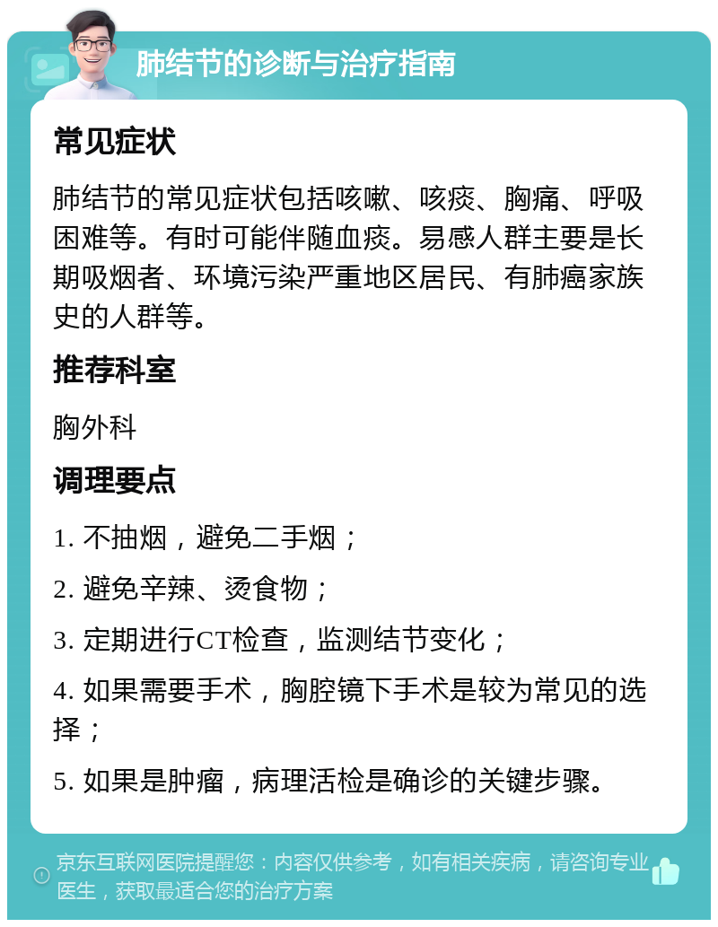 肺结节的诊断与治疗指南 常见症状 肺结节的常见症状包括咳嗽、咳痰、胸痛、呼吸困难等。有时可能伴随血痰。易感人群主要是长期吸烟者、环境污染严重地区居民、有肺癌家族史的人群等。 推荐科室 胸外科 调理要点 1. 不抽烟，避免二手烟； 2. 避免辛辣、烫食物； 3. 定期进行CT检查，监测结节变化； 4. 如果需要手术，胸腔镜下手术是较为常见的选择； 5. 如果是肿瘤，病理活检是确诊的关键步骤。