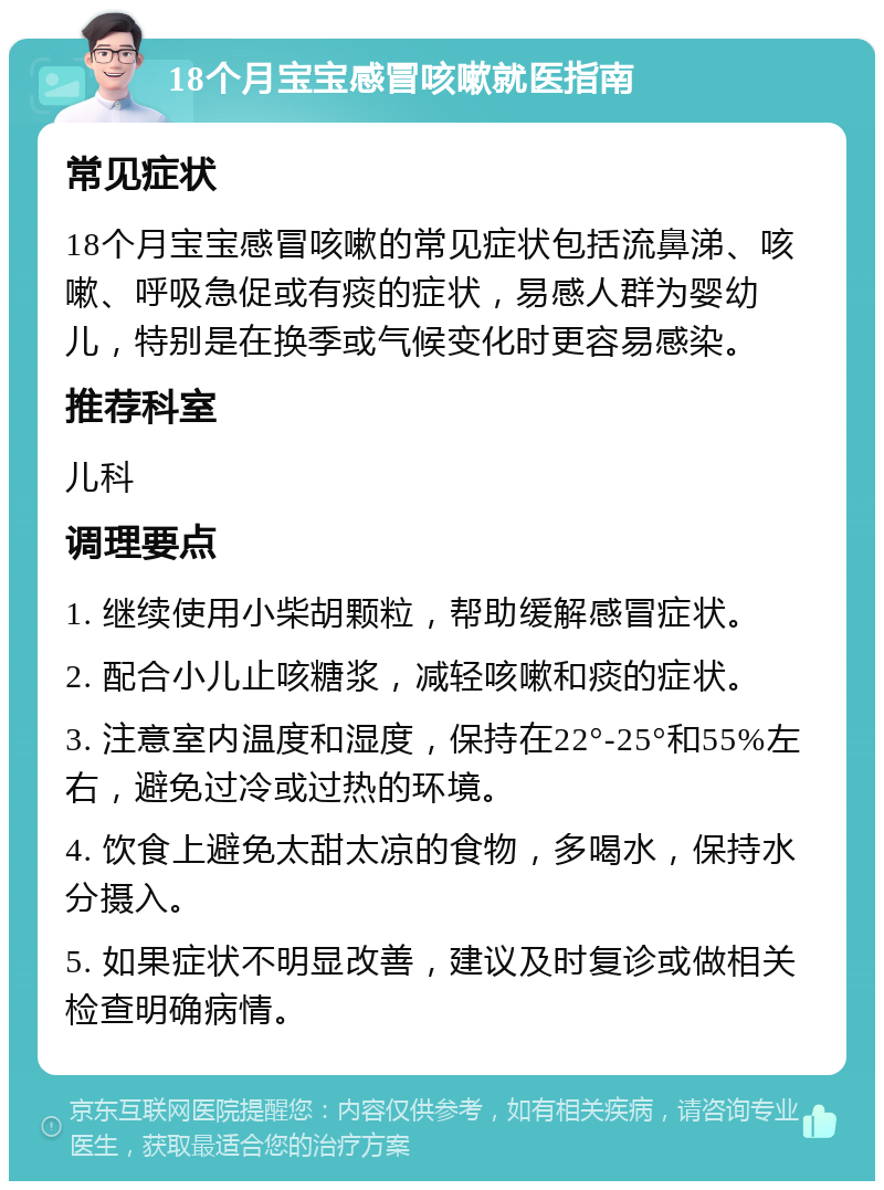 18个月宝宝感冒咳嗽就医指南 常见症状 18个月宝宝感冒咳嗽的常见症状包括流鼻涕、咳嗽、呼吸急促或有痰的症状，易感人群为婴幼儿，特别是在换季或气候变化时更容易感染。 推荐科室 儿科 调理要点 1. 继续使用小柴胡颗粒，帮助缓解感冒症状。 2. 配合小儿止咳糖浆，减轻咳嗽和痰的症状。 3. 注意室内温度和湿度，保持在22°-25°和55%左右，避免过冷或过热的环境。 4. 饮食上避免太甜太凉的食物，多喝水，保持水分摄入。 5. 如果症状不明显改善，建议及时复诊或做相关检查明确病情。