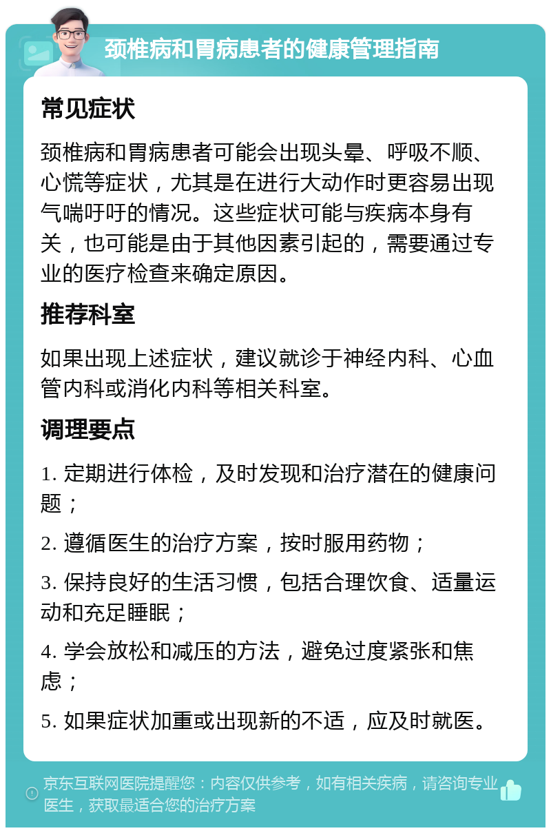 颈椎病和胃病患者的健康管理指南 常见症状 颈椎病和胃病患者可能会出现头晕、呼吸不顺、心慌等症状，尤其是在进行大动作时更容易出现气喘吁吁的情况。这些症状可能与疾病本身有关，也可能是由于其他因素引起的，需要通过专业的医疗检查来确定原因。 推荐科室 如果出现上述症状，建议就诊于神经内科、心血管内科或消化内科等相关科室。 调理要点 1. 定期进行体检，及时发现和治疗潜在的健康问题； 2. 遵循医生的治疗方案，按时服用药物； 3. 保持良好的生活习惯，包括合理饮食、适量运动和充足睡眠； 4. 学会放松和减压的方法，避免过度紧张和焦虑； 5. 如果症状加重或出现新的不适，应及时就医。