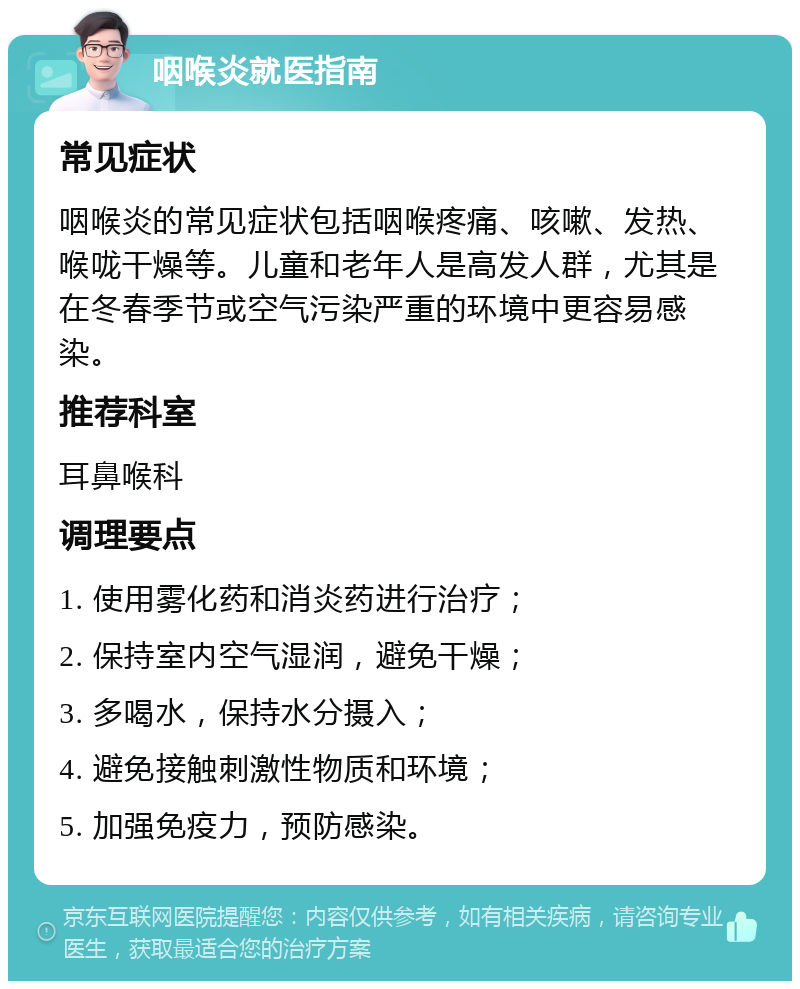 咽喉炎就医指南 常见症状 咽喉炎的常见症状包括咽喉疼痛、咳嗽、发热、喉咙干燥等。儿童和老年人是高发人群，尤其是在冬春季节或空气污染严重的环境中更容易感染。 推荐科室 耳鼻喉科 调理要点 1. 使用雾化药和消炎药进行治疗； 2. 保持室内空气湿润，避免干燥； 3. 多喝水，保持水分摄入； 4. 避免接触刺激性物质和环境； 5. 加强免疫力，预防感染。