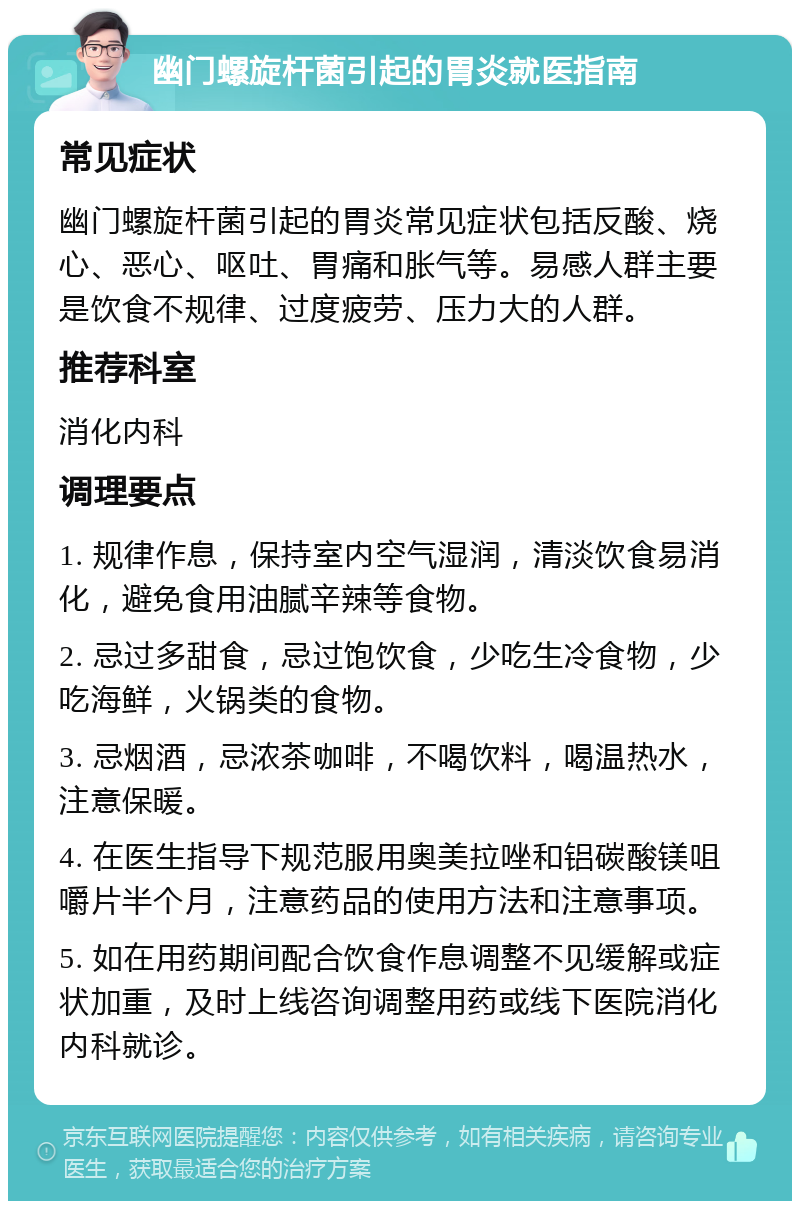 幽门螺旋杆菌引起的胃炎就医指南 常见症状 幽门螺旋杆菌引起的胃炎常见症状包括反酸、烧心、恶心、呕吐、胃痛和胀气等。易感人群主要是饮食不规律、过度疲劳、压力大的人群。 推荐科室 消化内科 调理要点 1. 规律作息，保持室内空气湿润，清淡饮食易消化，避免食用油腻辛辣等食物。 2. 忌过多甜食，忌过饱饮食，少吃生冷食物，少吃海鲜，火锅类的食物。 3. 忌烟酒，忌浓茶咖啡，不喝饮料，喝温热水，注意保暖。 4. 在医生指导下规范服用奥美拉唑和铝碳酸镁咀嚼片半个月，注意药品的使用方法和注意事项。 5. 如在用药期间配合饮食作息调整不见缓解或症状加重，及时上线咨询调整用药或线下医院消化内科就诊。