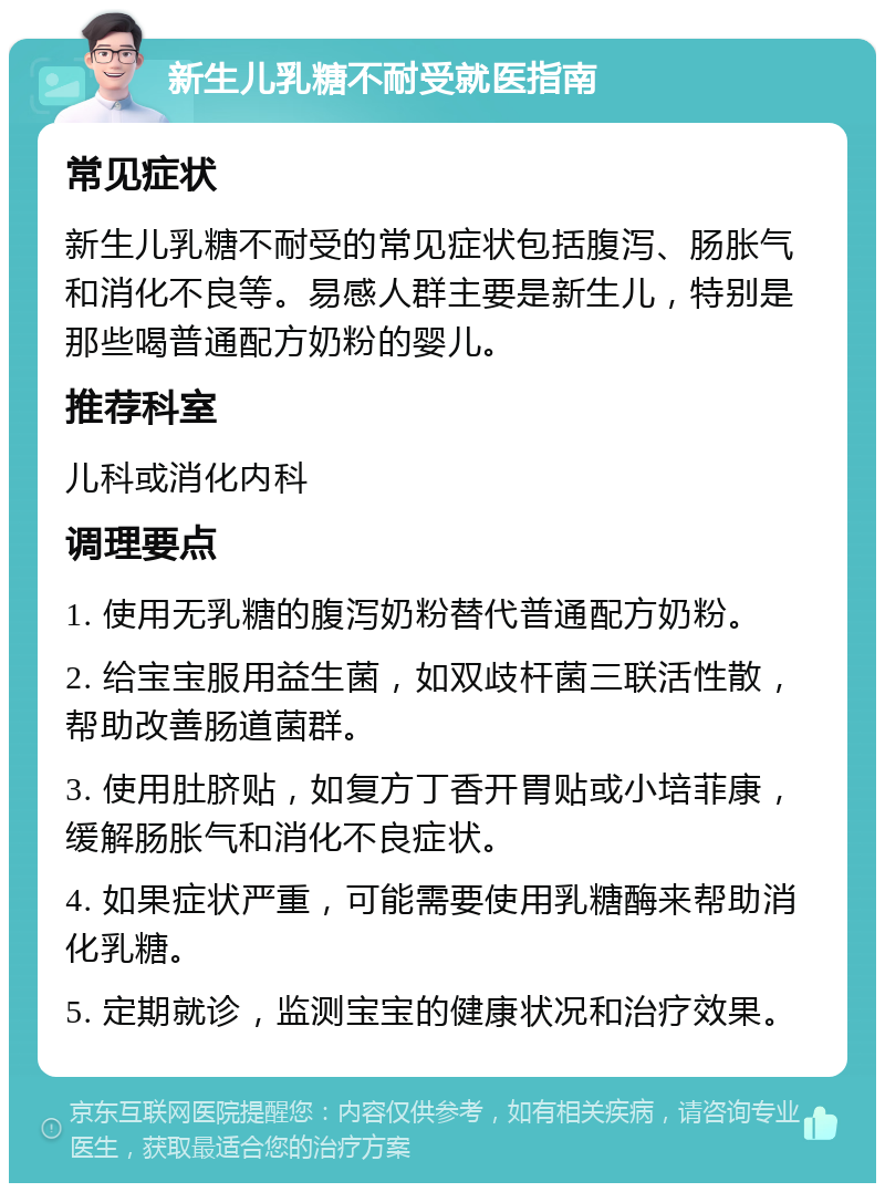 新生儿乳糖不耐受就医指南 常见症状 新生儿乳糖不耐受的常见症状包括腹泻、肠胀气和消化不良等。易感人群主要是新生儿，特别是那些喝普通配方奶粉的婴儿。 推荐科室 儿科或消化内科 调理要点 1. 使用无乳糖的腹泻奶粉替代普通配方奶粉。 2. 给宝宝服用益生菌，如双歧杆菌三联活性散，帮助改善肠道菌群。 3. 使用肚脐贴，如复方丁香开胃贴或小培菲康，缓解肠胀气和消化不良症状。 4. 如果症状严重，可能需要使用乳糖酶来帮助消化乳糖。 5. 定期就诊，监测宝宝的健康状况和治疗效果。