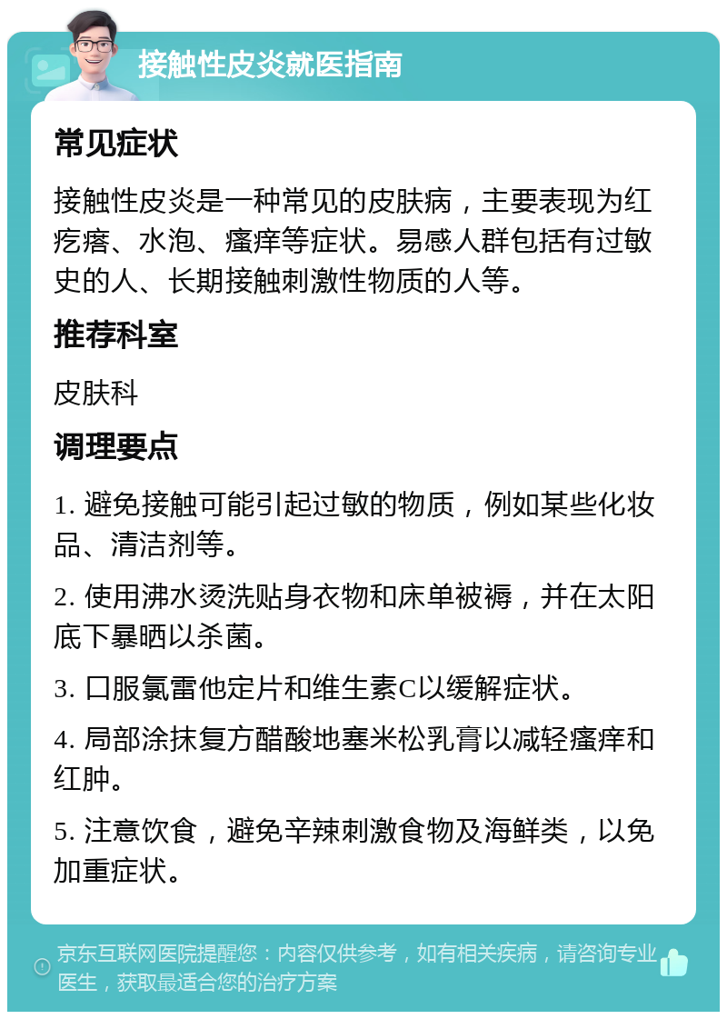 接触性皮炎就医指南 常见症状 接触性皮炎是一种常见的皮肤病，主要表现为红疙瘩、水泡、瘙痒等症状。易感人群包括有过敏史的人、长期接触刺激性物质的人等。 推荐科室 皮肤科 调理要点 1. 避免接触可能引起过敏的物质，例如某些化妆品、清洁剂等。 2. 使用沸水烫洗贴身衣物和床单被褥，并在太阳底下暴晒以杀菌。 3. 口服氯雷他定片和维生素C以缓解症状。 4. 局部涂抹复方醋酸地塞米松乳膏以减轻瘙痒和红肿。 5. 注意饮食，避免辛辣刺激食物及海鲜类，以免加重症状。