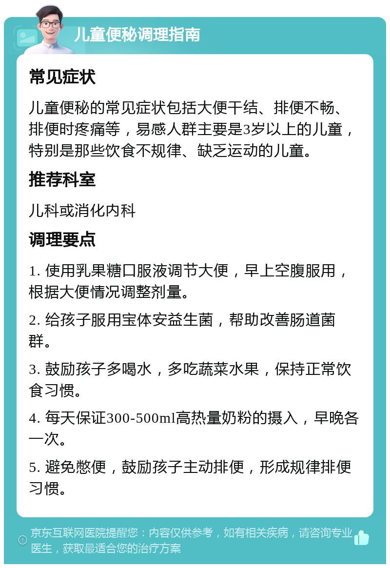 儿童便秘调理指南 常见症状 儿童便秘的常见症状包括大便干结、排便不畅、排便时疼痛等，易感人群主要是3岁以上的儿童，特别是那些饮食不规律、缺乏运动的儿童。 推荐科室 儿科或消化内科 调理要点 1. 使用乳果糖口服液调节大便，早上空腹服用，根据大便情况调整剂量。 2. 给孩子服用宝体安益生菌，帮助改善肠道菌群。 3. 鼓励孩子多喝水，多吃蔬菜水果，保持正常饮食习惯。 4. 每天保证300-500ml高热量奶粉的摄入，早晚各一次。 5. 避免憋便，鼓励孩子主动排便，形成规律排便习惯。