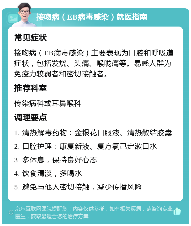 接吻病（EB病毒感染）就医指南 常见症状 接吻病（EB病毒感染）主要表现为口腔和呼吸道症状，包括发烧、头痛、喉咙痛等。易感人群为免疫力较弱者和密切接触者。 推荐科室 传染病科或耳鼻喉科 调理要点 1. 清热解毒药物：金银花口服液、清热散结胶囊 2. 口腔护理：康复新液、复方氯己定漱口水 3. 多休息，保持良好心态 4. 饮食清淡，多喝水 5. 避免与他人密切接触，减少传播风险