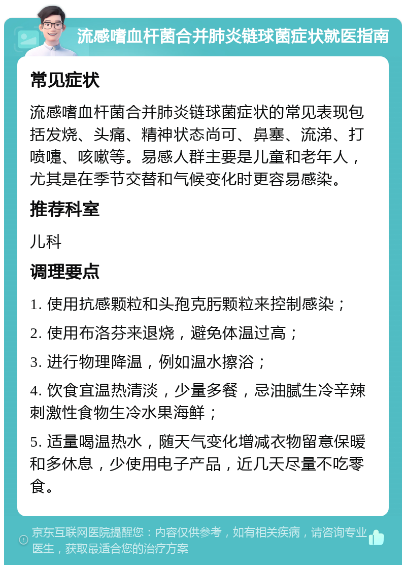 流感嗜血杆菌合并肺炎链球菌症状就医指南 常见症状 流感嗜血杆菌合并肺炎链球菌症状的常见表现包括发烧、头痛、精神状态尚可、鼻塞、流涕、打喷嚏、咳嗽等。易感人群主要是儿童和老年人，尤其是在季节交替和气候变化时更容易感染。 推荐科室 儿科 调理要点 1. 使用抗感颗粒和头孢克肟颗粒来控制感染； 2. 使用布洛芬来退烧，避免体温过高； 3. 进行物理降温，例如温水擦浴； 4. 饮食宜温热清淡，少量多餐，忌油腻生冷辛辣刺激性食物生冷水果海鲜； 5. 适量喝温热水，随天气变化增减衣物留意保暖和多休息，少使用电子产品，近几天尽量不吃零食。