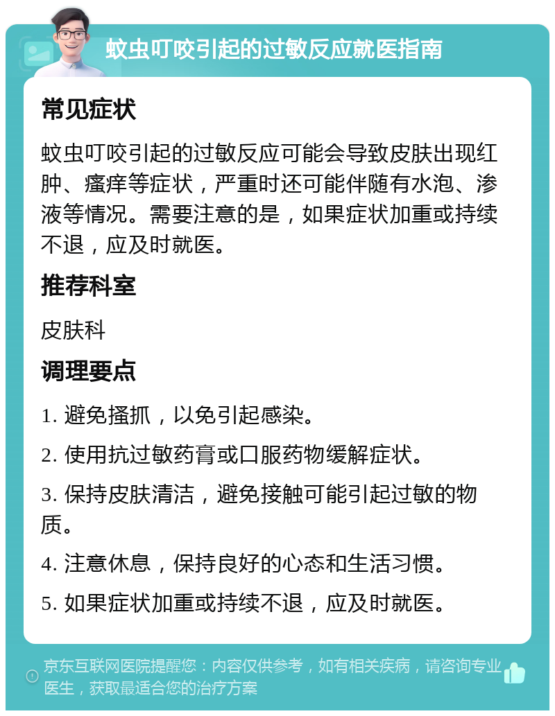 蚊虫叮咬引起的过敏反应就医指南 常见症状 蚊虫叮咬引起的过敏反应可能会导致皮肤出现红肿、瘙痒等症状，严重时还可能伴随有水泡、渗液等情况。需要注意的是，如果症状加重或持续不退，应及时就医。 推荐科室 皮肤科 调理要点 1. 避免搔抓，以免引起感染。 2. 使用抗过敏药膏或口服药物缓解症状。 3. 保持皮肤清洁，避免接触可能引起过敏的物质。 4. 注意休息，保持良好的心态和生活习惯。 5. 如果症状加重或持续不退，应及时就医。