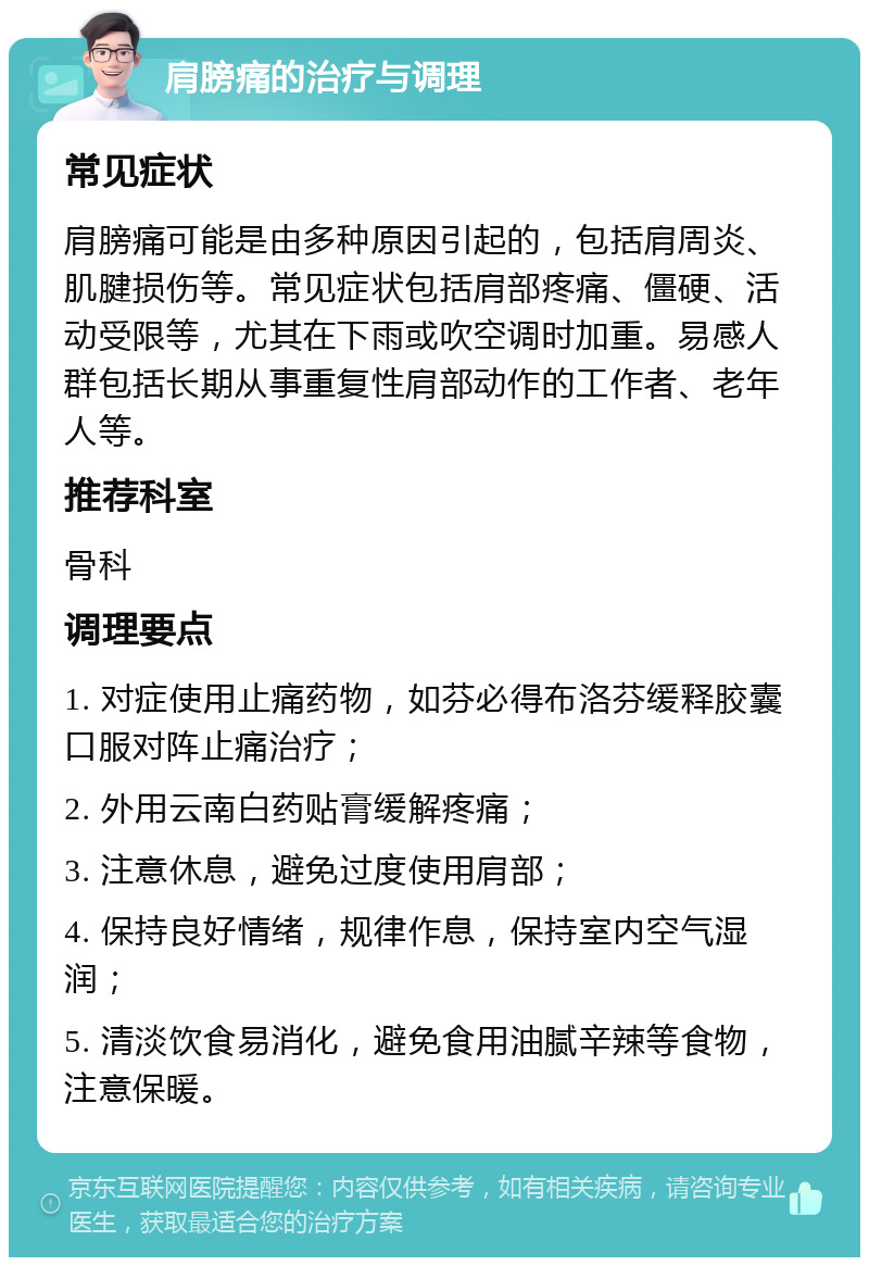 肩膀痛的治疗与调理 常见症状 肩膀痛可能是由多种原因引起的，包括肩周炎、肌腱损伤等。常见症状包括肩部疼痛、僵硬、活动受限等，尤其在下雨或吹空调时加重。易感人群包括长期从事重复性肩部动作的工作者、老年人等。 推荐科室 骨科 调理要点 1. 对症使用止痛药物，如芬必得布洛芬缓释胶囊口服对阵止痛治疗； 2. 外用云南白药贴膏缓解疼痛； 3. 注意休息，避免过度使用肩部； 4. 保持良好情绪，规律作息，保持室内空气湿润； 5. 清淡饮食易消化，避免食用油腻辛辣等食物，注意保暖。