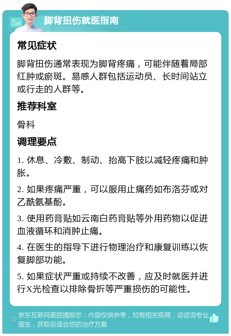 脚背扭伤就医指南 常见症状 脚背扭伤通常表现为脚背疼痛，可能伴随着局部红肿或瘀斑。易感人群包括运动员、长时间站立或行走的人群等。 推荐科室 骨科 调理要点 1. 休息、冷敷、制动、抬高下肢以减轻疼痛和肿胀。 2. 如果疼痛严重，可以服用止痛药如布洛芬或对乙酰氨基酚。 3. 使用药膏贴如云南白药膏贴等外用药物以促进血液循环和消肿止痛。 4. 在医生的指导下进行物理治疗和康复训练以恢复脚部功能。 5. 如果症状严重或持续不改善，应及时就医并进行X光检查以排除骨折等严重损伤的可能性。