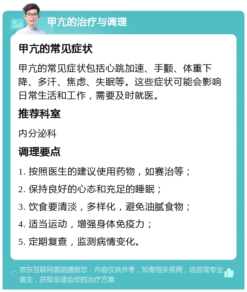 甲亢的治疗与调理 甲亢的常见症状 甲亢的常见症状包括心跳加速、手颤、体重下降、多汗、焦虑、失眠等。这些症状可能会影响日常生活和工作，需要及时就医。 推荐科室 内分泌科 调理要点 1. 按照医生的建议使用药物，如赛治等； 2. 保持良好的心态和充足的睡眠； 3. 饮食要清淡，多样化，避免油腻食物； 4. 适当运动，增强身体免疫力； 5. 定期复查，监测病情变化。