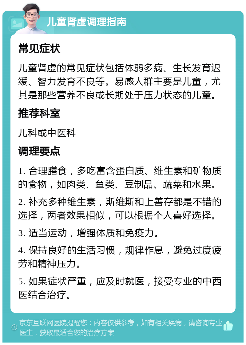 儿童肾虚调理指南 常见症状 儿童肾虚的常见症状包括体弱多病、生长发育迟缓、智力发育不良等。易感人群主要是儿童，尤其是那些营养不良或长期处于压力状态的儿童。 推荐科室 儿科或中医科 调理要点 1. 合理膳食，多吃富含蛋白质、维生素和矿物质的食物，如肉类、鱼类、豆制品、蔬菜和水果。 2. 补充多种维生素，斯维斯和上善存都是不错的选择，两者效果相似，可以根据个人喜好选择。 3. 适当运动，增强体质和免疫力。 4. 保持良好的生活习惯，规律作息，避免过度疲劳和精神压力。 5. 如果症状严重，应及时就医，接受专业的中西医结合治疗。