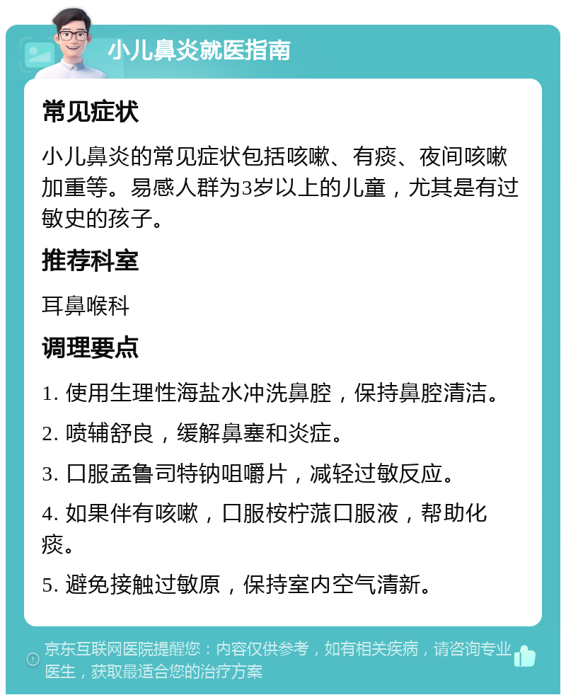 小儿鼻炎就医指南 常见症状 小儿鼻炎的常见症状包括咳嗽、有痰、夜间咳嗽加重等。易感人群为3岁以上的儿童，尤其是有过敏史的孩子。 推荐科室 耳鼻喉科 调理要点 1. 使用生理性海盐水冲洗鼻腔，保持鼻腔清洁。 2. 喷辅舒良，缓解鼻塞和炎症。 3. 口服孟鲁司特钠咀嚼片，减轻过敏反应。 4. 如果伴有咳嗽，口服桉柠蒎口服液，帮助化痰。 5. 避免接触过敏原，保持室内空气清新。