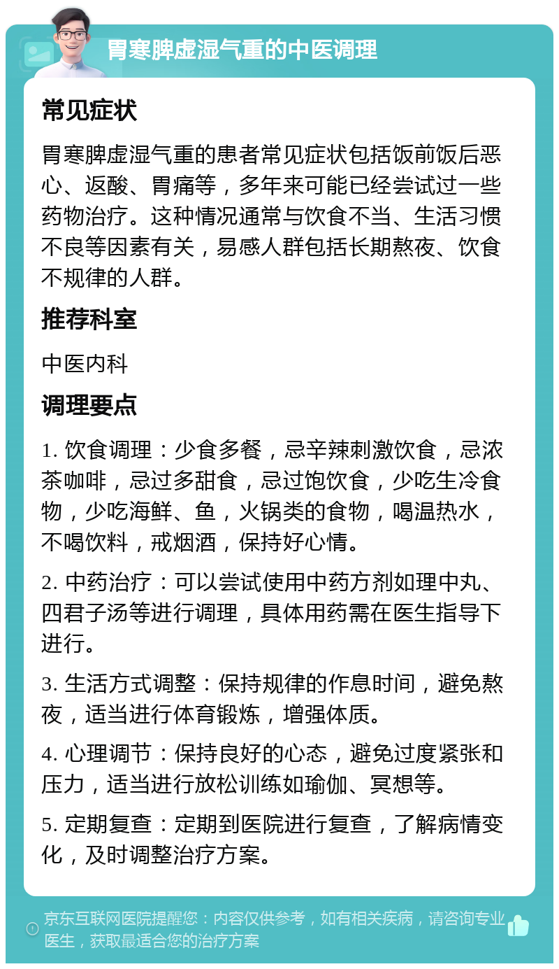 胃寒脾虚湿气重的中医调理 常见症状 胃寒脾虚湿气重的患者常见症状包括饭前饭后恶心、返酸、胃痛等，多年来可能已经尝试过一些药物治疗。这种情况通常与饮食不当、生活习惯不良等因素有关，易感人群包括长期熬夜、饮食不规律的人群。 推荐科室 中医内科 调理要点 1. 饮食调理：少食多餐，忌辛辣刺激饮食，忌浓茶咖啡，忌过多甜食，忌过饱饮食，少吃生冷食物，少吃海鲜、鱼，火锅类的食物，喝温热水，不喝饮料，戒烟酒，保持好心情。 2. 中药治疗：可以尝试使用中药方剂如理中丸、四君子汤等进行调理，具体用药需在医生指导下进行。 3. 生活方式调整：保持规律的作息时间，避免熬夜，适当进行体育锻炼，增强体质。 4. 心理调节：保持良好的心态，避免过度紧张和压力，适当进行放松训练如瑜伽、冥想等。 5. 定期复查：定期到医院进行复查，了解病情变化，及时调整治疗方案。