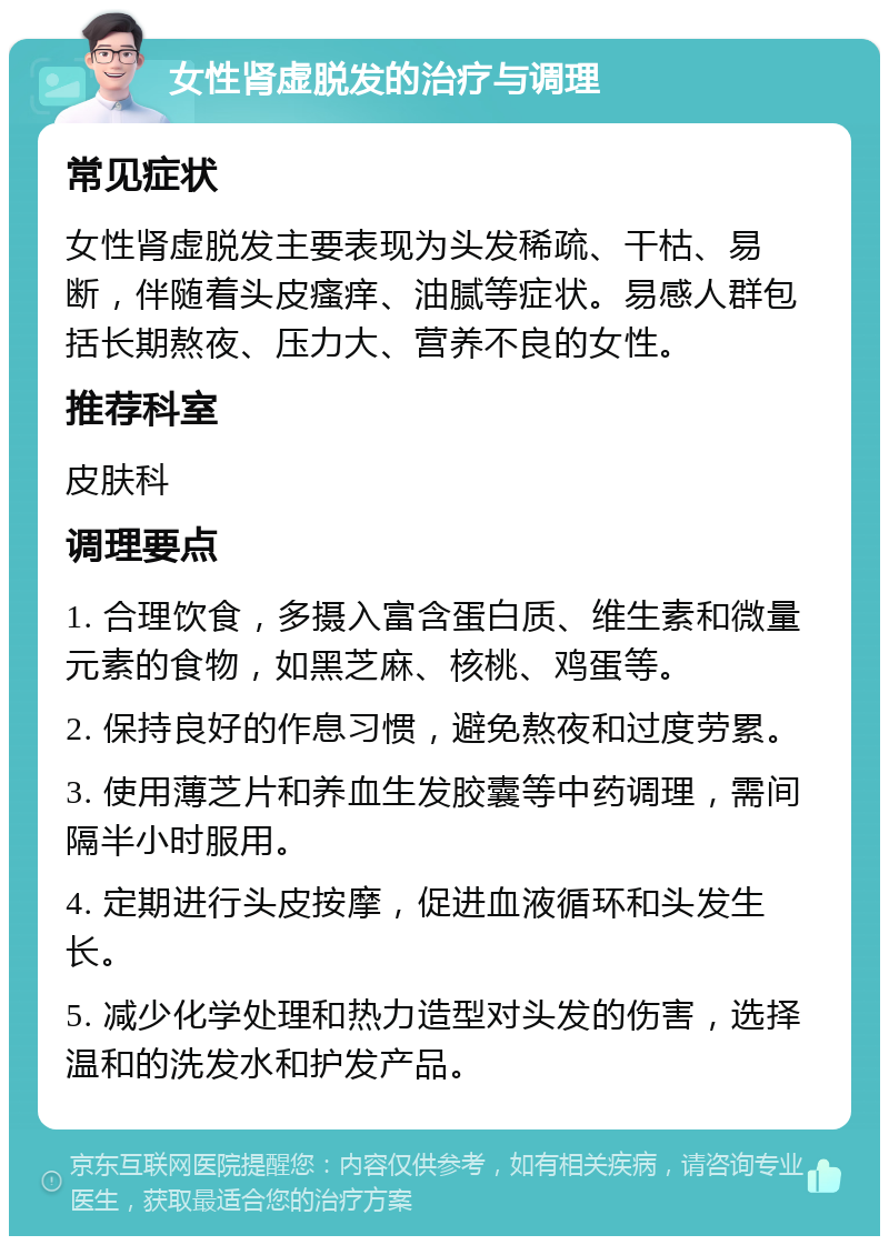 女性肾虚脱发的治疗与调理 常见症状 女性肾虚脱发主要表现为头发稀疏、干枯、易断，伴随着头皮瘙痒、油腻等症状。易感人群包括长期熬夜、压力大、营养不良的女性。 推荐科室 皮肤科 调理要点 1. 合理饮食，多摄入富含蛋白质、维生素和微量元素的食物，如黑芝麻、核桃、鸡蛋等。 2. 保持良好的作息习惯，避免熬夜和过度劳累。 3. 使用薄芝片和养血生发胶囊等中药调理，需间隔半小时服用。 4. 定期进行头皮按摩，促进血液循环和头发生长。 5. 减少化学处理和热力造型对头发的伤害，选择温和的洗发水和护发产品。