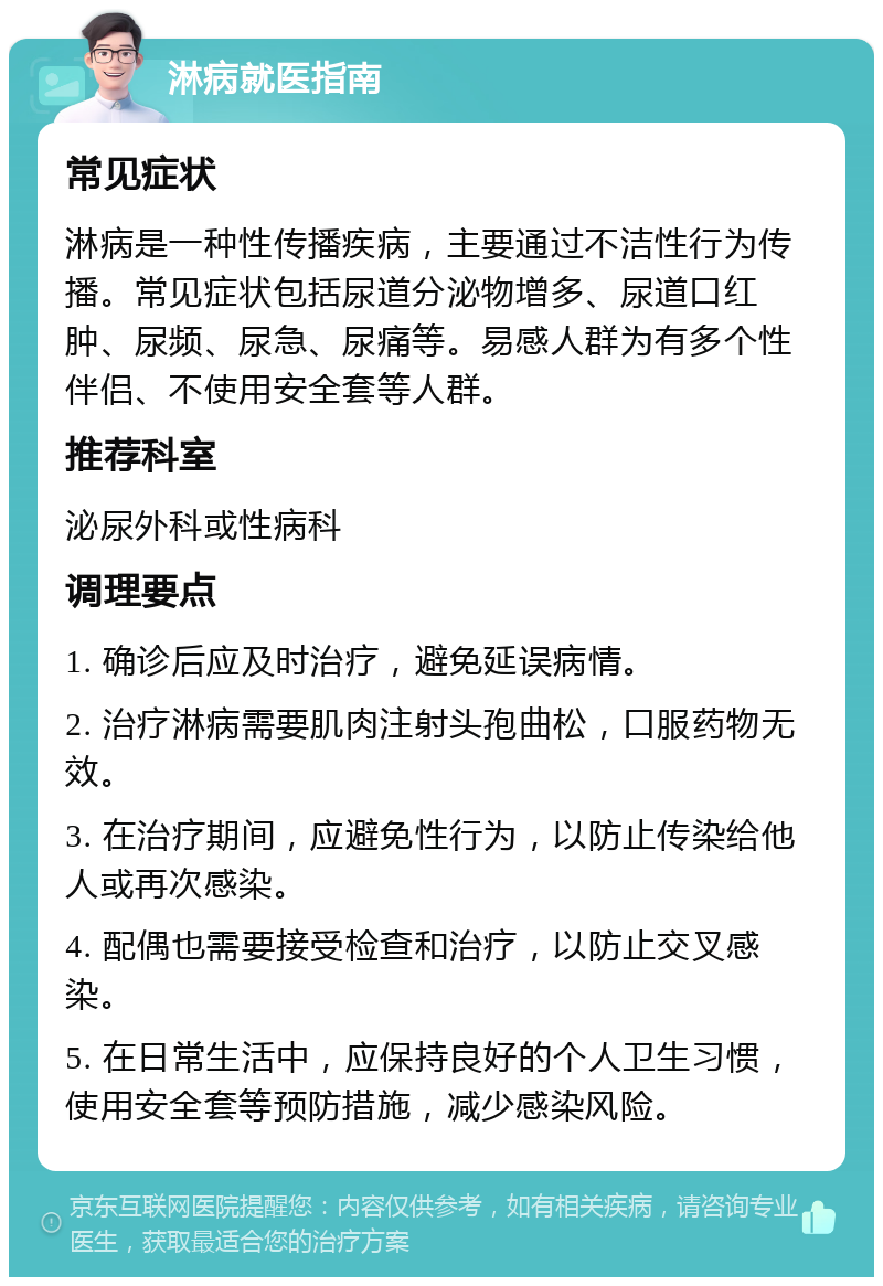 淋病就医指南 常见症状 淋病是一种性传播疾病，主要通过不洁性行为传播。常见症状包括尿道分泌物增多、尿道口红肿、尿频、尿急、尿痛等。易感人群为有多个性伴侣、不使用安全套等人群。 推荐科室 泌尿外科或性病科 调理要点 1. 确诊后应及时治疗，避免延误病情。 2. 治疗淋病需要肌肉注射头孢曲松，口服药物无效。 3. 在治疗期间，应避免性行为，以防止传染给他人或再次感染。 4. 配偶也需要接受检查和治疗，以防止交叉感染。 5. 在日常生活中，应保持良好的个人卫生习惯，使用安全套等预防措施，减少感染风险。