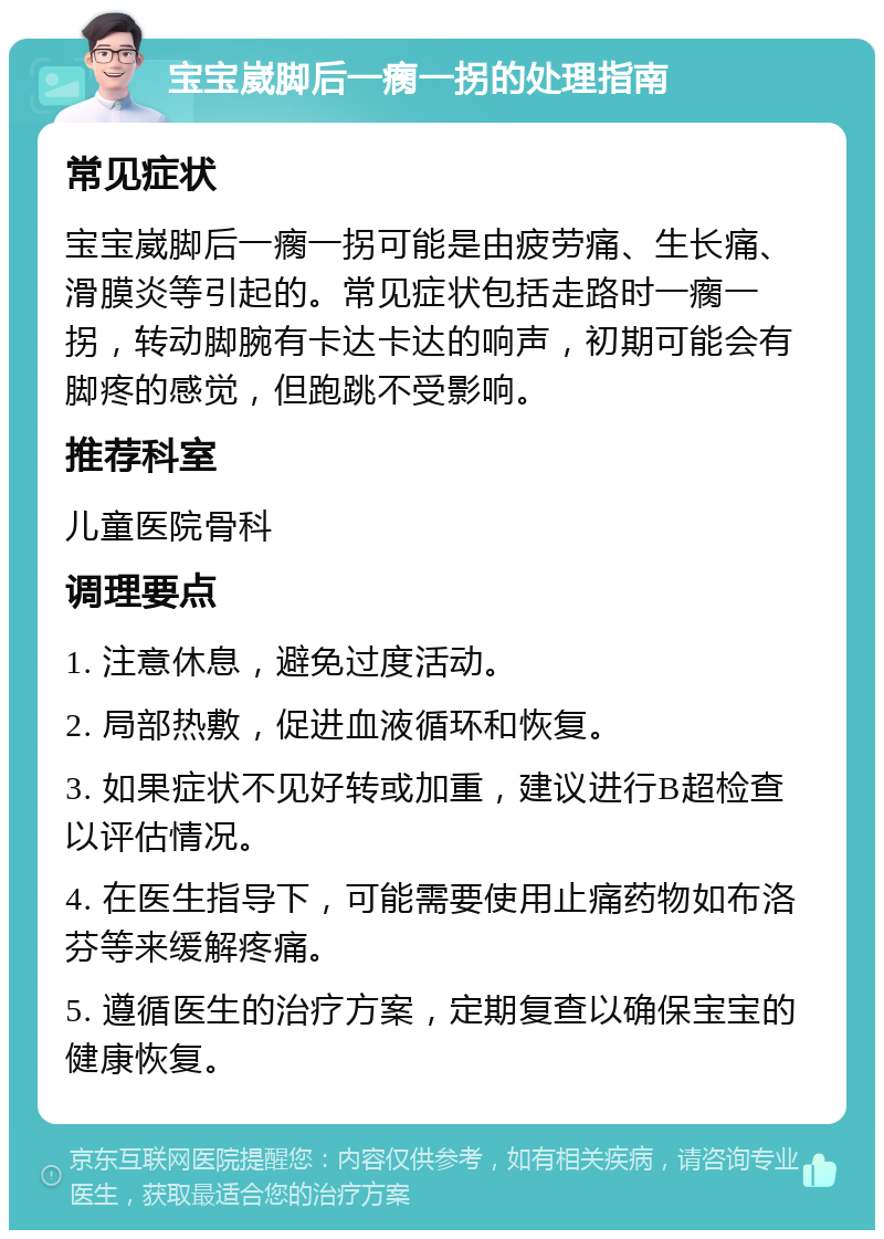 宝宝崴脚后一瘸一拐的处理指南 常见症状 宝宝崴脚后一瘸一拐可能是由疲劳痛、生长痛、滑膜炎等引起的。常见症状包括走路时一瘸一拐，转动脚腕有卡达卡达的响声，初期可能会有脚疼的感觉，但跑跳不受影响。 推荐科室 儿童医院骨科 调理要点 1. 注意休息，避免过度活动。 2. 局部热敷，促进血液循环和恢复。 3. 如果症状不见好转或加重，建议进行B超检查以评估情况。 4. 在医生指导下，可能需要使用止痛药物如布洛芬等来缓解疼痛。 5. 遵循医生的治疗方案，定期复查以确保宝宝的健康恢复。