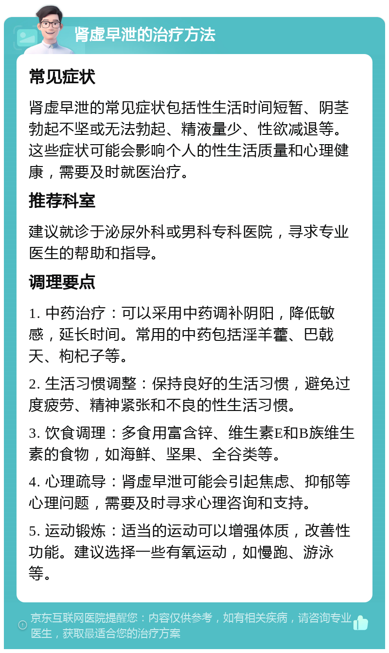 肾虚早泄的治疗方法 常见症状 肾虚早泄的常见症状包括性生活时间短暂、阴茎勃起不坚或无法勃起、精液量少、性欲减退等。这些症状可能会影响个人的性生活质量和心理健康，需要及时就医治疗。 推荐科室 建议就诊于泌尿外科或男科专科医院，寻求专业医生的帮助和指导。 调理要点 1. 中药治疗：可以采用中药调补阴阳，降低敏感，延长时间。常用的中药包括淫羊藿、巴戟天、枸杞子等。 2. 生活习惯调整：保持良好的生活习惯，避免过度疲劳、精神紧张和不良的性生活习惯。 3. 饮食调理：多食用富含锌、维生素E和B族维生素的食物，如海鲜、坚果、全谷类等。 4. 心理疏导：肾虚早泄可能会引起焦虑、抑郁等心理问题，需要及时寻求心理咨询和支持。 5. 运动锻炼：适当的运动可以增强体质，改善性功能。建议选择一些有氧运动，如慢跑、游泳等。